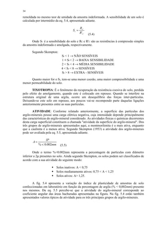 34

remoldada no mesmo teor de umidade da amostra indeformada. A sensibilidade de um solo é
calculada por intermédio da eq. 5.4, apresentada adiante.

                                              RC
                                       St =
                                              R' C   (5.4)

      Onde St é a sensibilidade do solo e RC e R'C são as resistências à compressão simples
da amostra indeformada e amolgada, respectivamente.

       Segundo Skempton:
                              St  1 → NÃO SENSÍVEIS
                              1  St  2 → BAIXA SENSIBILIDADE
                              2  St  4 → MÉDIA SENSIBILIDADE
                              4  St  8 → SENSÍVEIS
                              St  8 → EXTRA - SENSÍVEIS

      Quanto maior for o St, tem-se uma menor coesão, uma maior compressibilidade e uma
menor permeabilidade do solo.

        TIXOTROPIA: É o fenômeno da recuperação da resistência coesiva do solo, perdida
pelo efeito do amolgamento, quando este é colocado em repouso. Quando se interfere na
estrutura original de uma argila, ocorre um desequilíbrio das forças inter-partículas.
Deixando-se este solo em repouso, aos poucos vai-se recompondo parte daquelas ligações
anteriormente presentes entre as suas partículas.

        ATIVIDADE: Conforme relatado anteriormente, a superfície das partículas dos
argilo-minerais possui uma carga elétrica negativa, cuja intensidade depende principalmente
das características do argilo-mineral considerado. As atividades físicas e químicas decorrentes
desta carga superficial constituem a chamada atividade da superfície do argilo-mineral. Dos
três grupos de argilo-minerais apresentados aqui, a montmorilonita é a mais ativa, enquanto
que a caulinita é a menos ativa. Segundo Skempton (1953) a atividade dos argilo-minerais
pode ser avaliada pela eq. 5.5, apresentada adiante.

                  IP
        A=
             %  0.002mm     (5.5)

        Onde o termo %0.002mm representa a percentagem de partículas com diâmetro
inferior a 2µ presentes no solo. Ainda segundo Skempton, os solos podem ser classificados de
acordo com a sua atividade do seguinte modo:

                           Solos inativos: A  0,75
                       




                           Solos medianamente ativos: 0,75  A  1,25
                       




                           Solos ativos: A 1,25.
                       




        A fig. 5.4 apresenta a variação do índice de plasticidade de amostras de solo
confeccionadas em laboratório em função da percentagem de argila (%  0,002mm) presente
nos mesmos. Da eq. 5.5 percebe-se que a atividade do argilo-mineral corresponde ao
coeficiente angular das áreas hachuradas apresentadas na figura. Na fig. 5.4 estão também
apresentados valores típicos de atividade para os três principais grupos de argilo-minerais.
 