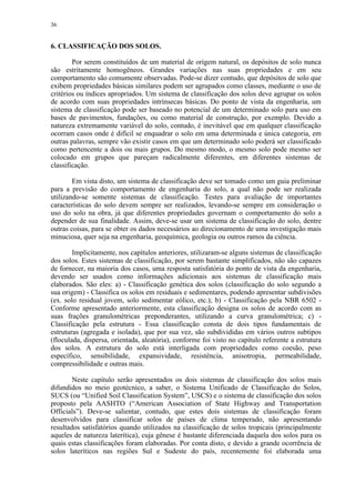 36


6. CLASSIFICAÇÃO DOS SOLOS.

        Por serem constituídos de um material de origem natural, os depósitos de solo nunca
são estritamente homogêneos. Grandes variações nas suas propriedades e em seu
comportamento são comumente observadas. Pode-se dizer contudo, que depósitos de solo que
exibem propriedades básicas similares podem ser agrupados como classes, mediante o uso de
critérios ou índices apropriados. Um sistema de classificação dos solos deve agrupar os solos
de acordo com suas propriedades intrínsecas básicas. Do ponto de vista da engenharia, um
sistema de classificação pode ser baseado no potencial de um determinado solo para uso em
bases de pavimentos, fundações, ou como material de construção, por exemplo. Devido a
natureza extremamente variável do solo, contudo, é inevitável que em qualquer classificação
ocorram casos onde é difícil se enquadrar o solo em uma determinada e única categoria, em
outras palavras, sempre vão existir casos em que um determinado solo poderá ser classificado
como pertencente a dois ou mais grupos. Do mesmo modo, o mesmo solo pode mesmo ser
colocado em grupos que pareçam radicalmente diferentes, em diferentes sistemas de
classificação.

        Em vista disto, um sistema de classificação deve ser tomado como um guia preliminar
para a previsão do comportamento de engenharia do solo, a qual não pode ser realizada
utilizando-se somente sistemas de classificação. Testes para avaliação de importantes
características do solo devem sempre ser realizados, levando-se sempre em consideração o
uso do solo na obra, já que diferentes propriedades governam o comportamento do solo a
depender de sua finalidade. Assim, deve-se usar um sistema de classificação do solo, dentre
outras coisas, para se obter os dados necessários ao direcionamento de uma investigação mais
minuciosa, quer seja na engenharia, geoquímica, geologia ou outros ramos da ciência.

        Implicitamente, nos capítulos anteriores, utilizaram-se alguns sistemas de classificação
dos solos. Estes sistemas de classificação, por serem bastante simplificados, não são capazes
de fornecer, na maioria dos casos, uma resposta satisfatória do ponto de vista da engenharia,
devendo ser usados como informações adicionais aos sistemas de classificação mais
elaborados. São eles: a) - Classificação genética dos solos (classificação do solo segundo a
sua origem) - Classifica os solos em residuais e sedimentares, podendo apresentar subdivisões
(ex. solo residual jovem, solo sedimentar eólico, etc.); b) - Classificação pela NBR 6502 -
Conforme apresentado anteriormente, esta classificação designa os solos de acordo com as
suas frações granulométricas preponderantes, utilizando a curva granulométrica; c) -
Classificação pela estrutura - Essa classificação consta de dois tipos fundamentais de
estruturas (agregada e isolada), que por sua vez, são subdivididas em vários outros subtipos
(floculada, dispersa, orientada, aleatória), conforme foi visto no capítulo referente a estrutura
dos solos. A estrutura do solo está interligada com propriedades como coesão, peso
específico, sensibilidade, expansividade, resistência, anisotropia, permeabilidade,
compressibilidade e outras mais.

        Neste capítulo serão apresentados os dois sistemas de classificação dos solos mais
difundidos no meio geotécnico, a saber, o Sistema Unificado de Classificação do Solos,
SUCS (ou “Unified Soil Classification System”, USCS) e o sistema de classificação dos solos
proposto pela AASHTO (“American Association of State Highway and Transportation
Officials”). Deve-se salientar, contudo, que estes dois sistemas de classificação foram
desenvolvidos para classificar solos de países de clima temperado, não apresentando
resultados satisfatórios quando utilizados na classificação de solos tropicais (principalmente
aqueles de natureza laterítica), cuja gênese é bastante diferenciada daquela dos solos para os
quais estas classificações foram elaboradas. Por conta disto, e devido a grande ocorrência de
solos lateríticos nas regiões Sul e Sudeste do país, recentemente foi elaborada uma
 