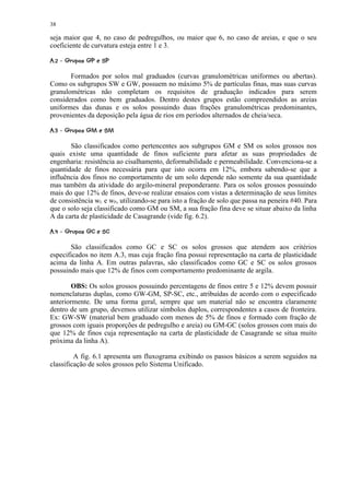 38

seja maior que 4, no caso de pedregulhos, ou maior que 6, no caso de areias, e que o seu
coeficiente de curvatura esteja entre 1 e 3.
$#!©©§¥£ ¢ 
       ¦  ¨ ¦ ¤ ¡

       Formados por solos mal graduados (curvas granulométricas uniformes ou abertas).
Como os subgrupos SW e GW, possuem no máximo 5% de partículas finas, mas suas curvas
granulométricas não completam os requisitos de graduação indicados para serem
considerados como bem graduados. Dentro destes grupos estão compreendidos as areias
uniformes das dunas e os solos possuindo duas frações granulométricas predominantes,
provenientes da deposição pela água de rios em períodos alternados de cheia/seca.
 ¢©0'#('§% ¢ 
)  ) ¦  ¨ ¦ ¤ ¡

       São classificados como pertencentes aos subgrupos GM e SM os solos grossos nos
quais existe uma quantidade de finos suficiente para afetar as suas propriedades de
engenharia: resistência ao cisalhamento, deformabilidade e permeabilidade. Convenciona-se a
quantidade de finos necessária para que isto ocorra em 12%, embora sabendo-se que a
influência dos finos no comportamento de um solo depende não somente da sua quantidade
mas também da atividade do argilo-mineral preponderante. Para os solos grossos possuindo
mais do que 12% de finos, deve-se realizar ensaios com vistas a determinação de seus limites
de consistência wL e wP, utilizando-se para isto a fração de solo que passa na peneira #40. Para
que o solo seja classificado como GM ou SM, a sua fração fina deve se situar abaixo da linha
A da carta de plasticidade de Casagrande (vide fig. 6.2).
 ¢#3©©©§1 ¢ 
2  2 ¦  ¨ ¦ ¤ ¡

       São classificados como GC e SC os solos grossos que atendem aos critérios
especificados no item A.3, mas cuja fração fina possui representação na carta de plasticidade
acima da linha A. Em outras palavras, são classificados como GC e SC os solos grossos
possuindo mais que 12% de finos com comportamento predominante de argila.

        OBS: Os solos grossos possuindo percentagens de finos entre 5 e 12% devem possuir
nomenclaturas duplas, como GW-GM, SP-SC, etc., atribuídas de acordo com o especificado
anteriormente. De uma forma geral, sempre que um material não se encontra claramente
dentro de um grupo, devemos utilizar símbolos duplos, correspondentes a casos de fronteira.
Ex: GW-SW (material bem graduado com menos de 5% de finos e formado com fração de
grossos com iguais proporções de pedregulho e areia) ou GM-GC (solos grossos com mais do
que 12% de finos cuja representação na carta de plasticidade de Casagrande se situa muito
próxima da linha A).

         A fig. 6.1 apresenta um fluxograma exibindo os passos básicos a serem seguidos na
classificação de solos grossos pelo Sistema Unificado.
 