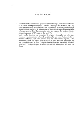 3




                               NOTA DOS AUTORES




     




        Este trabalho foi desenvolvido apoiando-se na estruturação e ordenação de tópicos
        já existentes no Departamento de Ciência e Tecnologia dos Materiais (DCTM),
        relativos à disciplina Mecânica dos Solos. Desta forma, a ordenação dos capítulos
        do trabalho e a sua lógica de apresentação devem muito ao material desenvolvido
        pelos professores deste Departamento, antes do ingresso do professor Sandro
        Lemos Machado à UFBA, o que se deu em 1997.
     




        Vale ressaltar também que o capítulo de origem e formação dos solos, cujo
        conteúdo é apresentado no volume 1 deste trabalho, tem a sua fundamentação no
        material elaborado, com uma enorme base de conhecimento regional, pelos
        professores do DCTM e pelo aluno Maurício de Jesus Valadão, apresentado em
        um volume de notas de aulas , de grande valor didático e certamente referência
        bibliográfica obrigatória para os alunos que cursam a disciplina Mecânica dos
        Solos.
 