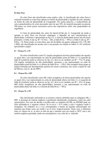 40

  ©¥ §¨¦¤¢ 
© ¥        ¥ £ ¡


        Os solos finos são classificados como argila e silte. A classificação dos solos finos é
realizada tomando-se como base apenas os limites de plasticidade e liquidez do solo, plotados
na forma da carta de plasticidade de Casagrande. Em outras palavras, o conhecimento da
curva granulométrica de solos possuindo mais do que 50% de material passando na peneira
200 pouco ou muito pouco acrescenta acerca das expectativas sobre suas propriedades de
engenharia.

        A Carta de plasticidade dos solos foi desenvolvida por A. Casagrande de modo a
agrupar os solos finos em diversos subgrupos, a depender de suas características de
plasticidade. Conforme é apresentado na fig. 6.2, a carta de plasticidade possui três divisores
principais: A linha A (de eq. IP = 0,73(wL - 20)), a linha B (wL = 50%) e a linha U (de eq. IP =
0,9(wL - 8). Deste modo, os solos finos, que são divididos em quatro subgrupos (CL, CH, ML
e MH), são classificados de acordo com a sua posição em relação às linhas A e B, conforme
apresentado a seguir:
 421)©!%¤!  
3 ' 0 ( ' ¥  $ # 



        Os solos classificados como CL (argilas inorgânicas de baixa plasticidade) são aqueles
os quais têm a sua representação na carta de plasticidade acima da linha A e à esquerda da
linha B (conforme pode-se observar na fig. 6.2, deve-se ter também um IP  7%). O grupo
CH (argilas inorgânicas de alta plasticidade), possuem a sua representação na carta de
plasticidade acima da linha A e à direita da linha B (wL  50%). São exemplos deste grupo as
argilas formadas por decomposição química de cinzas vulcânicas, tais como a argila do vale
do México, com wL de até 500%.
 9801(72!%#¤15  
3 6    6 © ¥  $ 


        Os solos classificados como ML (siltes inorgânicos de baixa plasticidade) são aqueles
os quais têm a sua representação na carta de plasticidade abaixo da linha A e à esquerda da
linha B (conforme pode-se observar na fig. 6.2, deve-se ter também um IP  4%). O grupo
MH (siltes inorgânicos de alta plasticidade), possuem a sua representação na carta de
plasticidade abaixo da linha A e à direita da linha B (wL  50%).
 F20E(DC!%¤A@  
3 B    B © ¥  $ # 




        São classificados utilizando-se os mesmos critérios definidos para os subgrupos ML e
MH. A presença de matéria orgânica é geralmente identificada visualmente e pelo seu odor
característico. Em caso de dúvida a escolha entre os símbolos OL/ML ou OH/MH pode ser
feita utilizando-se o seguinte critério: Se wLs/wLn  0,75 então o solo é orgânico senão é
inorgânico. Os símbolos wLs e wLn correspondem a limites de liquidez determinados em
amostras que foram secas em estufa e ao ar livre, respectivamente. Neste caso, a diferença
entre os valores de wL se deve ao fato de que a amostra seca em estufa a 105oC terá a sua
matéria orgânica queimada, tendo em consequência o seu valor de wL reduzido.
 