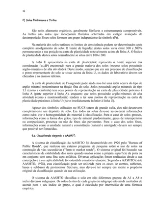 42

 ¨(¨%#© ¨¥ ¥ ¨¦¤¢ 
© ' $  ! ¥ ©      © § ¥ £ ¡



      São solos altamente orgânicos, geralmente fibrilares e extremamente compressíveis.
As turfas são solos que incorporam florestas soterradas em estágio avançado de
decomposição. Estes solos formam um grupo independente de símbolo (Pt).

        Na maioria dos solos turfosos os limites de consistência podem ser determinados após
completo amolgamento do solo. O limite de liquidez destes solos varia entre 300 e 500%
permanecendo a sua posição na carta de plasticidade notavelmente acima da linha A. O Índice
de plasticidade destes solos normalmente se situa entre 100 e 200.

       A linha U apresentada na carta de plasticidade representa o limite superior das
coordenadas (wL;IP) encontrado para a grande maioria dos solos (mesmo solos possuindo
argilo-mineriais de alta atividade). Deste modo, sempre que em um processo de classificação
o ponto representante do solo se situar acima da linha U, os dados de laboratório devem ser
checados e os ensaios refeitos.

        A carta de plasticidade de Casagrande pode ainda nos dar uma idéia acerca do tipo de
argilo-mineral predominante na fração fina do solo. Solos possuindo argilo-minerais do tipo
1:1 (como a caulinita) tem seus pontos de representação na carta de plasticidade próximo à
linha A (parte superior à linha A), enquanto que solos possuindo argilo-minerais de alta
atividade (como a montmorilonita) tendem a ter seus pontos de representação na carta de
plasticidade próximos à linha U (parte imediatamente inferior à linha U).

       Apesar dos símbolos utilizados no SUCS serem de grande valia, eles não descrevem
completamente um depósito de solo. Em todos os solos deve-se acrescentar informações
como odor, cor e homogeneidade do material à classificação. Para o caso de solos grossos,
informações como a forma dos grãos, tipo de mineral predominante, graus de intemperismo
ou compacidade, presença ou não de finos são pertinentes. Para o caso dos solos finos,
informações como a umidade natural e consistência (natural e amolgada) devem ser sempre
que possível ser fornecidas.
          0 %AIHHFG@@EC¨A£@¢87 6' ¢© 4 3  ¢2 1)
            P  £ F  ¥ D $ B ! ¥ 9  5 5 © § 0 0


       A sistema de classificação da AASHTO foi desenvolvido em 1920 pelo Bureau of
Public Roads, que realizou um extenso programa de pesquisa sobre o uso de solos na
construção de vias secundárias (farm to market roads). O sistema original foi baseado nas
características de estabilidade dos solos quando usados como a própria superfície da pista ou
em conjunto com uma fina capa asfáltica. Diversas aplicações foram realizadas desde a sua
concepção e a sua aplicabilidade foi estendida consideravelmente. Segundo a AASHTO (vide
AASHTO, 1978), esta classificação pode ser utilizada para os casos de aterros, subleitos,
bases e subbases de pavimentos flexíveis, mas deve-se ter sempre em mente o propósito
original da classificação quando da sua utilização.

        O sistema da AASHTO classifica o solo em oito diferentes grupos: de A1 a A8 e
inclui diversos subgrupos. Os solos dentro de cada grupo ou subgrupo são ainda avaliados de
acordo com o seu índice de grupo, o qual é calculado por intermédio de uma fórmula
empírica.
 