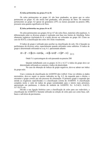 43

       8¨7¤54 2!1!0(©$#!¢¥ ¨¦¤¢ 
         6   ¥ % 3 © ¥  ) ' © ¥ %       © § ¥ £ ¡


       Os solos pertencentes ao grupo A1 são bem graduados, ao passo que os solos
pertencente ao grupo A3 são areias mal graduadas, sem presença de finos. Os materiais
pertencentes ao grupo A2 apesar de granulares (35% ou menos passando na peneira 200),
possuem uma quantia significativa de finos.
        G5 22EA5C(A!%©$##0B1A!¥ @7¤¡ 9
       8 F ¥ % D   © ¥  ) ' © ¥       © § ¥ £


       Os solos pertencentes aos grupos A4 ao A7 são solos finos, materiais silto-argilosos. A
diferenciação entre os diversos grupos é realizada com base nos limites de Atterberg. Solos
altamente orgânicos (incluindo-se aí a turfa) devem ser colocados no grupo A8. Como no
caso do SUCS, a classificação dos solos A8 é feita visualmente.

       O índice de grupo é utilizado para auxiliar na classificação do solo. Ele é baseado na
performance de diversos solos, especialmente quando utilizados como subleitos. O índice de
grupo é determinado utilizando-se a eq. 6.1, apresentada adiante:

       IG = ( − 35 ) 0,20 + 0,005( L − 40 ) + 0,01( − 15 ) IP − 10 ) (6.1)
             F     [              w        ]       F     (
                 Onde F é a percentagem de solo passando na peneira 200

               Quando trabalhando com os grupos A-2-6 e A-2-7 o índice de grupo deve ser
       determinado utilizando-se somente o índice de plasticidade.
               No caso da obtenção de índices de grupo negativos, deve-se adotar um índice
de grupo nulo.

        Usar o sistema de classificação da AASHTO não é difícil. Uma vez obtidos os dados
necessários, deve-se seguir os passos indicados na fig. 6.3, da esquerda para a direita, e
encontrar o grupo correto por um processo de eliminação. O primeiro grupo à esquerda que
atenda as exigências especificadas é a classificação correta da AASHTO. A classificação
completa inclui o valor do índice de grupo (arredondado para o inteiro mais próximo),
apresentado em parênteses, à direita do símbolo da AASHTO. Ex: A-2-6(3), A-6(12),
A-7-5(17), etc.
        Devido a sua ligação histórica com a classificação de solos para uso rodoviário, a
classificação da AASHTO é bastante utilizada na seleção de solos para uso como base, sub-
bases e sub-leitos de pavimentos.
 