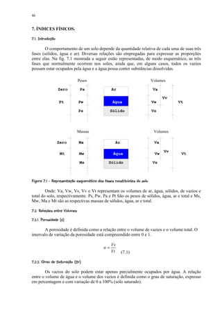 46


7. ÍNDICES FÍSICOS.
 !©©§¥¡ £ ¢ 
  ¨¦¤ ¡

        O comportamento de um solo depende da quantidade relativa de cada uma de suas três
fases (sólidos, água e ar). Diversas relações são empregadas para expressar as proporções
entre elas. Na fig. 7.1 mostrada a seguir estão representadas, de modo esquemático, as três
fases que normalmente ocorrem nos solos, ainda que, em alguns casos, todos os vazios
possam estar ocupados pela água e a água possa conter substâncias dissolvidas.

                                     Pesos                                                       Volumes

                     Zero              Pa                        Ar                               Va

                                                                                                       Vv
                      Pt              Pw                          Água                           Vw         Vt

                                      Ps                        Sólido                           Vs




                                     Massas                                                       Volumes

                    Zero              Ma                            Ar                            Va

                                                                                                       Vv
                      Mt              Mw                          Água                            Vw         Vt

                                       Ms                      Sólido                            Vs


 RS8QPAI© #¦ § #¨ © F 8§A8G' #F E9$8A9@9§©9§7¥420)( % $
          85¨  ¨8¦ 85 'H '              ¨ D C 5  B 5   ' ¨ ¦ 5 8 5  6 5 3 1 £¡   '  #

        Onde: Va, Vw, Vs, Vv e Vt representam os volumes de ar, água, sólidos, de vazios e
total do solo, respectivamente. Ps, Pw, Pa e Pt São os pesos de sólidos, água, ar e total e Ms,
Mw, Ma e Mt são as respectivas massas de sólidos, água, ar e total.
 5Y S)VIWW9V@9' 9P29T ¢ 
8 C R X 5¨¦ 5 85U R 5 3 ¡ ¡
ecb$S # @S2P¡ £ 9T ¢ 
d¦a 5  ' 8   ` ¡ ¡

        A porosidade é definida como a relação entre o volume de vazios e o volume total. O
intervalo de variação da porosidade está compreendido entre 0 e 1.

                                                                 Vv
                                                           n=
                                                                 Vt      (7.1)
crqp!©9S§iG5$(9g29T 9T ¢ 
d ha   '  ¨ ' h  '  f ¡ ¡ ¡

        Os vazios do solo podem estar apenas parcialmente ocupados por água. A relação
entre o volume de água e o volume dos vazios é definida como o grau de saturação, expresso
em percentagem e com variação de 0 a 100% (solo saturado).
 