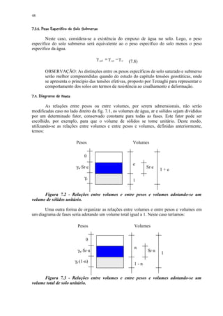 48

¤986!02 ¤0)'% #$ !¨¤©¨¦¥ ¤£ ¢ 
7 © 5 43 ( 1 (    ©    § ¡ ¡ ¡

       Neste caso, considera-se a existência do empuxo de água no solo. Logo, o peso
específico do solo submerso será equivalente ao o peso específico do solo menos o peso
específico da água.

                                              γ sub = γ sat − γ w   (7.8)

         OBSERVAÇÃO: As distinções entre os pesos específicos de solo saturado e submerso
         serão melhor compreendidas quando do estudo do capítulo tensões geostáticas, onde
         se apresenta o princípio das tensões efetivas, proposto por Terzaghi para representar o
         comportamento dos solos em termos de resistência ao cisalhamento e deformação.
¤¤CG2FCE8$C B¤@ ¢ 
  ©  ©  5 C7 D # A ¡ ¡

        As relações entre pesos ou entre volumes, por serem admensionais, não serão
modificadas caso no lado direito da fig. 7.1, os volumes de água, ar e sólidos sejam divididos
por um determinado fator, conservado constante para todas as fases. Este fator pode ser
escolhido, por exemplo, para que o volume de sólidos se torne unitário. Deste modo,
utilizando-se as relações entre volumes e entre pesos e volumes, definidas anteriormente,
temos:

                             Pesos                                    Volumes


                                   0
                                                                      e
                             γw⋅Sr⋅e                                         Sr⋅e
                                                                                    1+e
                                   γs
                                                                      1


      Figura 7.2 - Relações entre volumes e entre pesos e volumes adotando-se um
volume de sólidos unitário.

      Uma outra forma de organizar as relações entre volumes e entre pesos e volumes em
um diagrama de fases seria adotando um volume total igual a 1. Neste caso teríamos:

                              Pesos                                    Volumes

                                    0
                                                                       n
                              γw⋅Sr⋅n                                        Sr⋅n
                                                                                    1
                            γs⋅(1-n)
                                                                       1-n


      Figura 7.3 - Relações entre volumes e entre pesos e volumes adotando-se um
volume total de solo unitário.
 