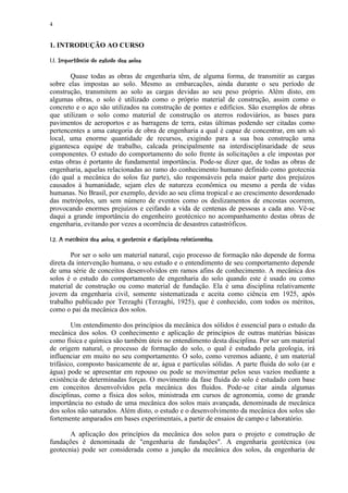 4


1. INTRODUÇÃO AO CURSO
 (¨ 420¨10¨$()¥(' $# ! ¨£§¥¢£¡   ¡  
' 3 ¨ ' '    % ¨         © ¦ ¤

       Quase todas as obras de engenharia têm, de alguma forma, de transmitir as cargas
sobre elas impostas ao solo. Mesmo as embarcações, ainda durante o seu período de
construção, transmitem ao solo as cargas devidas ao seu peso próprio. Além disto, em
algumas obras, o solo é utilizado como o próprio material de construção, assim como o
concreto e o aço são utilizados na construção de pontes e edifícios. São exemplos de obras
que utilizam o solo como material de construção os aterros rodoviários, as bases para
pavimentos de aeroportos e as barragens de terra, estas últimas podendo ser citadas como
pertencentes a uma categoria de obra de engenharia a qual é capaz de concentrar, em um só
local, uma enorme quantidade de recursos, exigindo para a sua boa construção uma
gigantesca equipe de trabalho, calcada principalmente na interdisciplinaridade de seus
componentes. O estudo do comportamento do solo frente às solicitações a ele impostas por
estas obras é portanto de fundamental importância. Pode-se dizer que, de todas as obras de
engenharia, aquelas relacionadas ao ramo do conhecimento humano definido como geotecnia
(do qual a mecânica do solos faz parte), são responsáveis pela maior parte dos prejuízos
causados à humanidade, sejam eles de natureza econômica ou mesmo a perda de vidas
humanas. No Brasil, por exemplo, devido ao seu clima tropical e ao crescimento desordenado
das metrópoles, um sem número de eventos como os deslizamentos de encostas ocorrem,
provocando enormes prejuízos e ceifando a vida de centenas de pessoas a cada ano. Vê-se
daqui a grande importância do engenheiro geotécnico no acompanhamento destas obras de
engenharia, evitando por vezes a ocorrência de desastres catastróficos.
 2$4 ¨ ! AC'2(  B ¦ 2' £## ! (4A(4#98 ¨ 220(¨$#  4§7$ ¡5  
¡ ' !  !  3 %© ! 3    %   % ¨ % @ ! ' 3 ¨ ' '  !   % ¤ 6 ¡

        Por ser o solo um material natural, cujo processo de formação não depende de forma
direta da intervenção humana, o seu estudo e o entendimento de seu comportamento depende
de uma série de conceitos desenvolvidos em ramos afins de conhecimento. A mecânica dos
solos é o estudo do comportamento de engenharia do solo quando este é usado ou como
material de construção ou como material de fundação. Ela é uma disciplina relativamente
jovem da engenharia civil, somente sistematizada e aceita como ciência em 1925, após
trabalho publicado por Terzaghi (Terzaghi, 1925), que é conhecido, com todos os méritos,
como o pai da mecânica dos solos.

        Um entendimento dos princípios da mecânica dos sólidos é essencial para o estudo da
mecânica dos solos. O conhecimento e aplicação de princípios de outras matérias básicas
como física e química são também úteis no entendimento desta disciplina. Por ser um material
de origem natural, o processo de formação do solo, o qual é estudado pela geologia, irá
influenciar em muito no seu comportamento. O solo, como veremos adiante, é um material
trifásico, composto basicamente de ar, água e partículas sólidas. A parte fluida do solo (ar e
água) pode se apresentar em repouso ou pode se movimentar pelos seus vazios mediante a
existência de determinadas forças. O movimento da fase fluida do solo é estudado com base
em conceitos desenvolvidos pela mecânica dos fluidos. Pode-se citar ainda algumas
disciplinas, como a física dos solos, ministrada em cursos de agronomia, como de grande
importância no estudo de uma mecânica dos solos mais avançada, denominada de mecânica
dos solos não saturados. Além disto, o estudo e o desenvolvimento da mecânica dos solos são
fortemente amparados em bases experimentais, a partir de ensaios de campo e laboratório.

       A aplicação dos princípios da mecânica dos solos para o projeto e construção de
fundações é denominada de engenharia de fundações. A engenharia geotécnica (ou
geotecnia) pode ser considerada como a junção da mecânica dos solos, da engenharia de
 