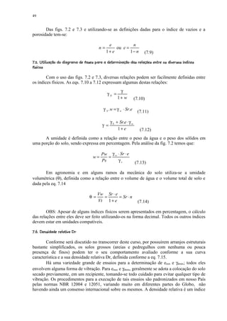 49


       Das figs. 7.2 e 7.3 e utilizando-se as definições dadas para o índice de vazios e a
porosidade tem-se:

                                                   e           n
                                             n=        ou e =
                                                  1+ e        1− n           (7.9)
7IR D 0FB¤IP 40BIIH7E B@F4ED ¨C©¤B7A@5294717$53420)¤'$  !  ¨ ©§¢¤£ ¢ 
61 ¨  Q 66% 1 ¨  6 1%¦D 1 61G 1% 6     (% 1¦1   %  8 6 6  1   ( % # ¨    ¨¦ ¥ ¡ ¡
                                                                                                   R 6 '3
                                                                                                  6 ¨ Q

        Com o uso das figs. 7.2 e 7.3, diversas relações podem ser facilmente definidas entre
os índices físicos. As eqs. 7.10 a 7.12 expressam algumas destas relações:
                                                           γ
                                                   γD =
                                                          1+ w          (7.10)

                                                γ S .w = γ w ⋅ Sr.e       (7.11)

                                                     γ S + Sr.e ⋅ γ w
                                               γ =
                                                          1+ e             (7.12)
      A umidade é definida como a relação entre o peso da água e o peso dos sólidos em
uma porção do solo, sendo expressa em percentagem. Pela análise da fig. 7.2 temos que:

                                               Pw γ w ⋅ Sr ⋅ e
                                         w=       =
                                               Ps     γs                (7.13)

       Em agronomia e em alguns ramos da mecânica do solo utiliza-se a umidade
volumétrica (θ), definida como a relação entre o volume de água e o volume total de solo e
dada pela eq. 7.14

                                            Vw Sr ⋅ e
                                       θ=     =       = Sr ⋅ n
                                            Vt 1 + e                      (7.14)

        OBS: Apesar de alguns índices físicos serem apresentados em percentagem, o cálculo
das relações entre eles deve ser feito utilizando-os na forma decimal. Todos os outros índices
devem estar em unidades compatíveis.
V0P ©F 5@2$ UT2S ¢ 
% T  ¨¦  1% 1   ¨ 6D 1 ¡ ¡

       Conforme será discutido no transcorrer deste curso, por possuírem arranjos estruturais
bastante simplificados, os solos grossos (areias e pedregulhos com nenhuma ou pouca
presença de finos) podem ter o seu comportamento avaliado conforme a sua curva
característica e a sua densidade relativa Dr, definida conforme a eq. 7.15.
       Há uma variedade grande de ensaios para a determinação de emin e γdmáx; todos eles
envolvem alguma forma de vibração. Para emax e γdmin, geralmente se adota a colocação do solo
secado previamente, em um recipiente, tomando-se todo cuidado para evitar qualquer tipo de
vibração. Os procedimentos para a execução de tais ensaios são padronizados em nosso País
pelas normas NBR 12004 e 12051, variando muito em diferentes partes do Globo, não
havendo ainda um consenso internacional sobre os mesmos. A densidade relativa é um índice
 