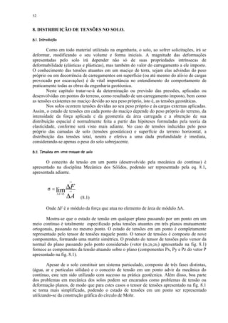 52


8. DISTRIBUIÇÃO DE TENSÕES NO SOLO.
! ©©§¢¡ ¤¢ 
     ¨ ¦ ¥ £¡

        Como em todo material utilizado na engenharia, o solo, ao sofrer solicitações, irá se
deformar, modificando o seu volume e forma iniciais. A magnitude das deformações
apresentadas pelo solo irá depender não só de suas propriedades intrínsecas de
deformabilidade (elásticas e plásticas), mas também do valor do carregamento a ele imposto.
O conhecimento das tensões atuantes em um maciço de terra, sejam elas advindas do peso
próprio ou em decorrência de carregamentos em superfície (ou até mesmo do alívio de cargas
provocado por escavações) é de vital importância no entendimento do comportamento de
praticamente todas as obras da engenharia geotécnica.
        Neste capítulo tratar-se-á da determinação ou previsão das pressões, aplicadas ou
desenvolvidas em pontos do terreno, como resultado de um carregamento imposto, bem como
as tensões existentes no maciço devido ao seu peso próprio, isto é, as tensões geostáticas.
        Nos solos ocorrem tensões devidas ao seu peso próprio e às cargas externas aplicadas.
Assim, o estado de tensões em cada ponto do maciço depende do peso próprio do terreno, da
intensidade da força aplicada e da geometria da área carregada e a obtenção de sua
distribuição espacial é normalmente feita a partir das hipóteses formuladas pela teoria da
elasticidade, conforme será visto mais adiante. No caso de tensões induzidas pelo peso
próprio das camadas de solo (tensões geostáticas) e superfície do terreno horizontal, a
distribuição das tensões total, neutra e efetiva a uma dada profundidade é imediata,
considerando-se apenas o peso do solo sobrejacente.
 00'8%70'#564523!1'0(!¢$%# ¢ 
  9    4 ' 4 2  2    ) '¦  ¡ ¡

       O conceito de tensão em um ponto (desenvolvido pela mecânica do contínuo) é
apresentado na disciplina Mecânica dos Sólidos, podendo ser representado pela eq. 8.1,
apresentada adiante.
                              →


            σ = lim ∆F        →

                    ∆A
                     ∆ A →0
                                  (8.1)

          Onde ∆F é o módulo da força que atua no elemento de área de módulo ∆A.

       Mostra-se que o estado de tensão em qualquer plano passando por um ponto em um
meio contínuo é totalmente especificado pelas tensões atuantes em três planos mutuamente
ortogonais, passando no mesmo ponto. O estado de tensões em um ponto é completamente
representado pelo tensor de tensões naquele ponto. O tensor de tensões é composto de nove
componentes, formando uma matriz simétrica. O produto do tensor de tensões pelo versor da
normal do plano passando pelo ponto considerado (vetor (n1;n2;n3) apresentado na fig. 8.1)
fornece as componentes da tensão atuando sobre o plano (componentes Px, Py e Pz do vetor P
apresentado na fig. 8.1).

        Apesar de o solo constituir um sistema particulado, composto de três fases distintas,
(água, ar e partículas sólidas) e o conceito de tensão em um ponto advir da mecânica do
contínuo, este tem sido utilizado com sucesso na prática geotécnica. Além disso, boa parte
dos problemas em mecânica dos solos podem ser encarados como problemas de tensão ou
deformação planos, de modo que para estes casos o tensor de tensões apresentado na fig. 8.1
se torna mais simplificado, podendo o estado de tensões em um ponto ser representado
utilizando-se da construção gráfica do círculo de Mohr.
 