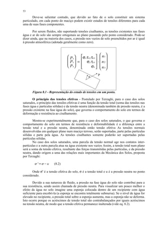 53

        Deve-se salientar contudo, que devido ao fato de o solo constituir um sistema
particulado, em cada ponto do maciço podem existir estados de tensões diferentes para cada
uma de suas fases componentes.

        Por serem fluidos, não suportando tensões cisalhantes, as tensões existentes nas fases
água e ar do solo são sempre ortogonais ao plano passando pelo ponto considerado. Pode-se
dizer ainda, que na maioria dos casos, a pressão nos vazios de solo preenchidos por ar é igual
à pressão atmosférica (adotada geralmente como zero).



                                    P x  σ x τ xy τ xz   n 1
                                    P y  =  σ y τ yz  ⋅  n 2 
                                                             
                                                         
                                    Px            σ z   n 3

                                                           P
                                                   n



       Figura 8.1 - Representação do estado de tensões em um ponto.

       O princípio das tensões efetivas - Postulado por Terzaghi, para o caso dos solos
saturados, o princípio das tensões efetivas é uma função da tensão total (soma das tensões nas
fases água e partículas sólidas) e da tensão neutra (denominada também de pressão neutra, é a
pressão existente na fase água do solo), que governa o comportamento do solo em termos de
deformação e resistência ao cisalhamento.

        Mostra-se experimentalmente que, para o caso dos solos saturados, o que governa o
comportamento do solo em termos de resistência e deformabilidade é a diferença entre a
tensão total e a pressão neutra, denominada então tensão efetiva As tensões normais
desenvolvidas em qualquer plano num maciço terroso, serão suportadas, parte pelas partículas
sólidas e parte pela água. As tensões cisalhantes somente poderão ser suportadas pelas
partículas sólidas.
        No caso dos solos saturados, uma parcela da tensão normal age nos contatos inter-
partículas e a outra parcela atua na água existente nos vazios Assim, a tensão total num plano
será a soma da tensão efetiva, resultante das forças transmitidas pelas partículas, e da pressão
neutra, dando origem a uma das relações mais importantes da Mecânica dos Solos, proposta
por Terzaghi:
         ¢ £  ¡  
           '        u   (8.2)

       Onde σ′ é a tensão efetiva do solo, σ é a tensão total e u é a pressão neutra no ponto
considerado.

        Devido a sua natureza de fluido, a pressão na fase água do solo não contribui para a
sua resistência, sendo assim chamada de pressão neutra. Para visualizar um pouco melhor o
efeito da água no solo imagine uma esponja colocada dentro de um recipiente com água
suficiente para encobri-la (a esponja se encontra totalmente submersa). Se o nível de água for
elevado no recipiente, a pressão total sobre a esponja aumenta, mas a esponja não se deforma.
Isto ocorre porque os acréscimos de tensão total são contrabalançados por iguais acréscimos
na tensão neutra, de modo que a tensão efetiva permanece inalterada (vide eq. 8.2).
 