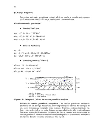 56

 %'% # ! ¨ ¦¤§¨¦¤£ ¢ 
 ( $   ©    © ¥ ¡ ¡

         Determinar as tensões geostáticas verticais efetiva e total e a pressão neutra para o
         perfil apresentado na fig. 8.3 e traçar os diagramas correspondentes.

Cálculo das tensões geostáticas:

              Tensões Totais:(σ)
          )


σv(1) = 17,0 x 1,0 = 17,0 kN/m2
σv(2) = 17,0 + 18,5 x 2,0 = 54,0 kN/m2
σv(3) = 54,0 + 20,8 x 1,5 = 85,2 kN/m2

          )
              Pressões Neutras:(u)

u(1) = 0
u(2) = 0 + γw x 2,0 = 10,0 x 2,0 = 20,0 kN/m2
u(3) = 20,0 + 10,0 x 1,5 = 35,0 kN / m2

              Tensões Efetivas: (σ' = σ - u)
          )


σ'v(1) = 17,0 - 0 = 17,0 kN/m2
σ'v(2) = 54,0 - 20,0 = 34,0 kN/m2
σ'v(3) = 85,2 - 35,0 = 50,2 kN/m2




Figura 8.3 - Exemplo de Cálculo das tensões geostáticas verticais.

         Cálculo das tensões geostáticas horizontais - As tensões geostáticas horizontais
         existentes em um maciço de solo são muito importantes no cálculo dos esforços de
         solo sobre estruturas de contenção, como os muros de arrimo, cortinas atirantadas etc.
         Estes esforços dependem em muito dos movimentos relativos do solo, ocasionados em
         função da instalação da estrutura de contenção. Para o caso do solo em repouso, as
         tensões geostáticas horizontais são calculadas empregando-se o coeficiente de empuxo
         em repouso do solo, conforme apresentado pela eq. 8.6.
 