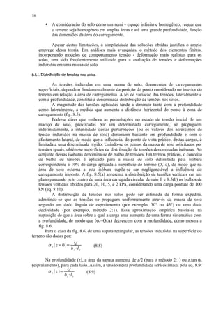 58
           
                  A consideração do solo como um semi - espaço infinito e homogêneo, requer que
                  o terreno seja homogêneo em amplas áreas e até uma grande profundidade, função
                  das dimensões da área do carregamento.

            Apesar destas limitações, a simplicidade das soluções obtidas justifica o amplo
     emprego desta teoria. Em análises mais avançadas, o método dos elementos finitos,
     incorporando modelos de comportamento tensão - deformação mais realistas para os
     solos, tem sido freqüentemente utilizado para a avaliação de tensões e deformações
     induzidas em uma massa de solo.
 ¥ 7$ 36#54431¥)(¥# ©!   £¢ §¥¤ £¡
¢  $  $ 0 ' 2 0 ' ' % $   ©  © ¨ ¦¢ ¢

            As tensões induzidas em uma massa de solo, decorrentes de carregamentos
    superficiais, dependem fundamentalmente da posição do ponto considerado no interior do
    terreno em relação à área de carregamento. A lei de variação das tensões, lateralmente e
    com a profundidade, constitui a denominada distribuição de tensões nos solos.
            A magnitude das tensões aplicadas tende a diminuir tanto com a profundidade
    como lateralmente, à medida que aumenta a distância horizontal do ponto à zona de
    carregamento (fig. 8.5).
            Pode-se dizer que embora as perturbações no estado de tensão inicial de um
    maciço de solo, provocadas por um determinado carregamento, se propaguem
    indefinidamente, a intensidade destas perturbações (ou os valores dos acréscimos de
    tensão induzidos na massa de solo) diminuem bastante em profundidade e com o
    afastamento lateral, de modo que a influência, do ponto de vista prático, destas cargas, é
    limitada a uma determinada região. Unindo-se os pontos da massa de solo solicitados por
    tensões iguais, obtém-se superfícies de distribuição de tensões denominadas isóbaras. Ao
    conjunto dessas isóbaras denomina-se de bulbo de tensões. Em termos práticos, o conceito
    de bulbo de tensões é aplicado para a massa de solo delimitada pela isóbara
    correspondente a 10% de carga aplicada à superfície do terreno (0,1q), de modo que na
    área de solo externa a esta isóbara supõe-se ser negligenciável a influência do
    carregamento imposto. A fig. 8.5(a) apresenta a distribuição de tensões verticais em um
    plano passando pelo centro de uma área carregada circular de raio B e 8.5(b) os bulbos de
    tensões verticais obtidos para 20, 10, 5, e 2 kPa, considerando uma carga pontual de 100
    kN (eq. 8.10).
            A distribuição de tensões nos solos pode ser estimada de forma expedita,
    admitindo-se que as tensões se propagem uniformemente através da massa de solo
    segundo um dado ângulo de espraiamento (por exemplo, 30° ou 45°) ou uma dada
    declividade (por exemplo, método 2:1). Essa aproximação empírica baseia-se na
    suposição de que a área sobre a qual a carga atua aumenta de uma forma sistemática com
    a profundidade, de modo que (σv=Q/A) decrescem com a profundidade, como mostra a
    fig. 8.6.
        Para o caso da fig. 8.6, de uma sapata retangular, as tensões induzidas na superfície do
terreno são dadas por:
              8         Q
            v z   0  9       9      (8.8)
                       bo l o        @

        Na profundidade (z), a área da sapata aumenta de z/2 (para o método 2:1) ou z.tan φo
(espraiamento), para cada lado. Assim, a tensão nesta profundidade será estimada pela eq. 8.9:
              8    Q
           v z           9    (8.9)
                  bz l z         @
 