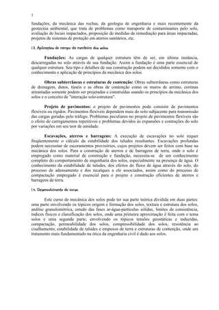 5

fundações, da mecânica das rochas, da geologia de engenharia e mais recentemente da
geotecnia ambiental, que trata de problemas como transporte de contaminantes pelo solo,
avaliação de locais impactados, proposição de medidas de remediação para áreas impactadas,
projetos de sistemas de proteção em aterros sanitários, etc.
 ' ££¥4 £%10¥)(%#¥   ©§¥£ ¡¢  
¡  ¨ '   ' !   3 2  $  ! ' ¦ $   !    ¨ ¦ ¤ ¡


       Fundações: As cargas de qualquer estrutura têm de ser, em última instância,
descarregadas no solo através de sua fundação. Assim a fundação é uma parte essencial de
qualquer estrutura. Seu tipo e detalhes de sua construção podem ser decididos somente com o
conhecimento e aplicação de princípios da mecânica dos solos.

        Obras subterrâneas e estruturas de contenção: Obras subterrâneas como estruturas
de drenagem, dutos, túneis e as obras de contenção como os muros de arrimo, cortinas
atirantadas somente podem ser projetadas e construídas usando os princípios da mecânica dos
solos e o conceito de interação solo-estrutura.

        Projeto de pavimentos: o projeto de pavimentos pode consistir de pavimentos
flexíveis ou rígidos. Pavimentos flexíveis dependem mais do solo subjacente para transmissão
das cargas geradas pelo tráfego. Problemas peculiares no projeto de pavimentos flexíveis são
o efeito de carregamentos repetitivos e problemas devidos às expansões e contrações do solo
por variações em seu teor de umidade.

       Escavações, aterros e barragens: A execução de escavações no solo requer
freqüentemente o cálculo da estabilidade dos taludes resultantes. Escavações profundas
podem necessitar de escoramentos provisórios, cujos projetos devem ser feitos com base na
mecânica dos solos. Para a construção de aterros e de barragens de terra, onde o solo é
empregado como material de construção e fundação, necessita-se de um conhecimento
completo do comportamento de engenharia dos solos, especialmente na presença de água. O
conhecimento da estabilidade de taludes, dos efeitos do fluxo de água através do solo, do
processo de adensamento e dos recalques a ele associados, assim como do processo de
compactação empregado é essencial para o projeto e construção eficientes de aterros e
barragens de terra.
 1£I£F'¥'EDB$  9 1'A@£ 87£5 ¡  
¡ ' H G  ! C 3        ¨ 9 3   6 ¡


       Este curso de mecânica dos solos pode ter sua parte teórica dividida em duas partes:
uma parte envolvendo os tópicos origem e formação dos solos, textura e estrutura dos solos,
análise granulométrica, estudo das fases ar-água-partículas sólidas, limites de consistência,
índices físicos e classificação dos solos, onde uma primeira aproximação é feita com o tema
solos e uma segunda parte, envolvendo os tópicos tensões geostáticas e induzidas,
compactação, permeabilidade dos solos, compressibilidade dos solos, resistência ao
cisalhamento, estabilidade de taludes e empuxos de terra e estruturas de contenção, onde um
tratamento mais fundamentado na ótica da engenharia civil é dado aos solos.
 