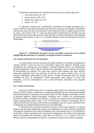 60


           O ângulo de espraiamento (φo) é função do tipo de solo, com valores típicos de:
                 solos muito moles: φo  40°
                 areias puras: φo ≅ 40° a 45°
                 argilas rijas e duras: φo ≅ 70°
                 rochas: : φo  70°

        É importante salientar que a distribuição simplificada de tensões pressupõe que a
tensão vertical em cada plano horizontal seja uniforme, sendo que na realidade a distribuição
real tem uma forma de sino, havendo maior concentração de tensão na região próxima ao eixo
da carga, como mostra a fig. 8.7, onde um determinado carregamento foi dividido em uma
série de intervalos, para cada intervalo sendo aplicado o método simplificado da distribuição
de tensões (vide também na fig. 8.5 os resultados obtidos a partir da aplicação da teoria da
elasticidade).

                                           z



       Figura 8.7 - Distribuição de tensões em um solo obtida a partir do uso da solução
simplificada discretizando-se a superfície carregada em diversos elementos.
 6(#$(# 5 4! ¥¨! 4¥$21¨#)(#' $$  ¨¥¦ ¥¤ £¡
¢  !  0    ! # 3 © 0 !  ! % # !         © § ¢ ¢ ¢

        As tensões dentro de uma massa de solo podem também ser estimadas empregando as
soluções obtidas a partir da teoria da elasticidade. Apesar das hipóteses adotadas nestas
formulações, seu emprego aos casos práticos é bastante freqüente, dada a sua simplicidade,
quando comparadas a outros tipos de análises mais elaboradas, como o emprego de técnicas
de discretização do contínuo. Por outro lado, pode-se dizer também que estas soluções
apresentam resultados bem mais próximos do real do que aqueles obtidos com o uso da
solução simplificada, apresentada no item anterior. Existem formulações para uma grande
variedade de tipos de carregamento. Serão apresentados aqui, apenas os casos mais
freqüentes, sem nos preocuparmos com o desenvolvimento matemático das equações
resultantes.
 ¨ ' ¥C ¥B(@¥  $8§£¢ 7 ¥¦ ¥¤ £¡
¢ D     © A # © 9  ©       ¢ ¢ ¢

        Boussinesq (1885) desenvolveu as equações para cálculo dos acréscimos de tensões
efetivas verticais, radiais e tangenciais, causadas pela aplicação de uma carga pontual agindo
perpendicularmente na superfície de um terreno (fig. 8.8). Para obtenção da solução, assumiu
as seguintes hipóteses: maciço homogêneo, isotrópico, semi - infinito e de comportamento
linearmente elástico (validade da lei Hooke), a variação de volume do solo sob aplicação da
carga é negligenciada, dentre outras. A eq. 8.10 apresenta a solução de Boussinesq, para o
cálculo do acréscimo da tensão vertical efetiva em qualquer ponto do maciço, obtida por meio
de integração das equações diferenciais da teoria da elasticidade.
        A estimativa dos acréscimos de tensões verticais é muito mais freqüente, em termos
práticos, que de tensões tangenciais, radiais e de cisalhamento, de modo que esta é geralmente
realizada por intermédio de um fator de influência (Nb), apresentado na eq. 8.10, utilizando-se
de fórmulas e ábacos específicos para cada tipo de carregamento. Os valores de Nb dependem
apenas da geometria do problema, sendo dado em função de r/z, no ábaco da fig. 8.9.
Observar que σz é independente do material, os parâmetros elásticos não entram na equação.
 