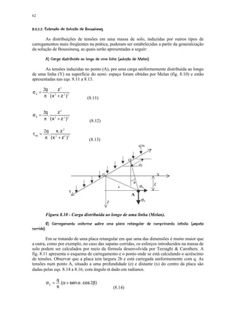 62

 #40 ¤0(4¤3©1¤0( %#!¤¤©§¤¥ ¤¥ ¤£ ¢ 
¡ 6  5   2   ) '  $      ¨ ¦ ¡ ¡ ¡ ¡

       As distribuições de tensões em uma massa de solo, induzidas por outros tipos de
carregamentos mais freqüentes na prática, puderam ser estabelecidas a partir da generalização
da solução de Boussinesq, as quais serão apresentadas a seguir:
               8 C ¤V3©1¤0( WV 5 3SRP©1CQ 'P¤IG (GF ED ¢%CB© 1#7
                  '  X   ) '  U  T '  (   A     H 5 @  5  A @ 9 8

       As tensões induzidas no ponto (A), por uma carga uniformemente distribuída ao longo
de uma linha (Y) na superfície do semi- espaço foram obtidas por Melan (fig. 8.10) e estão
apresentadas nas eqs. 8.11 a 8.13.

           2q     z3
σz =          . 2
           π ( x + z 2 )2                     (8.11)


     2q      z3
σz =    .
     π ( x 2 + z 2 )2                           (8.12)

               2q   x. z 2
τ xy =            . 2
                π (x + z 2 )2                  (8.13)
                                                                                     q/m


                                                                            O'
                                                                                     dy

                                                         O                                         X

                                                                                 φ
                                                                                               Z
                                                                    x                σx
                                Y
                                                                              A
                                                             Z
                                                                                      σz


               Figura 8.10 - Carga distribuída ao longo de uma linha (Melan).
                BdQWrB 4 E eB¤`R Dq`0e©p© 4C0CB4Bi0h¤ daf4(ed4YSc¤b 4aB¤`©CD@© Y8 2
                    g U  5 5 b 5     5 @ g R  h  @ ' ( A     @  ' g  R  @ F    R @  5  (     R  A  @ 9
8 G 5E@D@Q0h
         

        Em se tratando de uma placa retangular em que uma das dimensões é muito maior que
a outra, como por exemplo, no caso das sapatas corridas, os esforços introduzidos na massa de
solo podem ser calculados por meio da fórmula desenvolvida por Terzaghi  Carothers. A
fig. 8.11 apresenta o esquema de carregamento e o ponto onde se está calculando o acréscimo
de tensões. Observar que a placa tem largura 2b e está carregada uniformemente com q. As
tensões num ponto A, situado a uma profundidade (z) e distante (x) do centro da placa são
dadas pelas eqs. 8.14 a 8.16, com ângulo α dado em radianos.

                       q
                σz =     .(α + sen α . cos 2β)
                       π                                         (8.14)
 