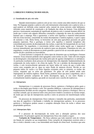 6


2. ORIGEM E FORMAÇÃO DOS SOLOS.

¨©21%#)$¦ ¨¨'%$¢ ©¨¥¥¡ £ ¢ 
 3 ¦0   ( ¦   # ¦ !    § ¦ ¤ ¡


        Quando mencionamos a palavra solo já nos vem a mente uma idéia intuitiva do que se
trata. No linguajar popular a palavra solo está intimamente relacionada com a palavra terra, a
qual poderia ser definida como material solto, natural da crosta terrestre onde habitamos,
utilizado como material de construção e de fundação das obras do homem. Uma definição
precisa e teoricamente sustentada do significado da palavra solo é contudo bastante difícil, de
modo que o termo solo adquire diferentes conotações a depender do ramo do conhecimento
humano que o emprega. Para a agronomia, o termo solo significa o material relativamente
fofo da crosta terrestre, consistindo de rochas decompostas e matéria orgânica, o qual é capaz
de sustentar a vida. Desta forma, os horizontes de solo para agricultura possuem em geral
pequena espessura. Para a geologia, o termo solo significa o material inorgânico não
consolidado proveniente da decomposição das rochas, o qual não foi transportado do seu local
de formação. Na engenharia, é conveniente definir como rocha aquilo que é impossível
escavar manualmente, que necessite de explosivo para seu desmonte. Chamamos de solo, em
engenharia, a rocha já decomposta ao ponto granular e passível de ser escavada apenas com o
auxílio de pás e picaretas ou escavadeiras.
        A crosta terrestre é composta de vários tipos de elementos que se interligam e formam
minerais. Esses minerais poderão estar agregados como rochas ou solo. Todo solo tem origem
na desintegração e decomposição das rochas pela ação de agentes intempéricos ou antrópicos.
As partículas resultantes deste processo de intemperismo irão depender fundamentalmente da
composição da rocha matriz e do clima da região. Por ser o produto da decomposição das
rochas, o solo invariavelmente apresenta um maior índice de vazios do que a rocha mãe,
vazios estes ocupados por ar, água ou outro fluido de natureza diversa. Devido ao seu
pequeno índice de vazios e as fortes ligações existentes entre os minerais, as rochas são
coesas, enquanto que os solos são granulares. Os grãos de solo podem ainda estar
impregnados de matéria orgânica. Desta forma, podemos dizer que para a engenharia, solo é
um material granular composto de rocha decomposta, água, ar (ou outro fluido) e
eventualmente matéria orgânica, que pode ser escavado sem o auxílio de explosivos.
 BA @9¢65¢  ¢ 
¦ 7  0 8 7  §4 ¡ ¡


        Intemperismo é o conjunto de processos físicos, químicos e biológicos pelos quais a
rocha se decompõe para formar o solo. Por questões didáticas, o processo de intemperismo é
freqüentemente dividido em três categorias: intemperismo físico químico e biológico. Deve se
ressaltar contudo, que na natureza todos estes processos tendem a acontecer ao mesmo tempo,
de modo que um tipo de intemperismo auxilia o outro no processo de transformação rocha-
solo.
        Os processos de intemperismo físico reduzem o tamanho das partículas, aumentando
sua área de superfície e facilitando o trabalho do intemperismo químico. Já os processos
químicos e biológicos podem causar a completa alteração física da rocha e alterar suas
propriedades químicas.
 © ¢ F2$9A @D¢25¡ C¢  ¢ 
¦  E ¦ 7  0 8 7   § 4 £¡ ¡


        É o processo de decomposição da rocha sem a alteração química dos seus
componentes. Os principais agentes do intemperismo físico são citados a seguir:
        Variações de Temperatura - Da física sabemos que todo material varia de volume
em função de variações na sua temperatura. Estas variações de temperatura ocorrem entre o
dia e a noite e durante o ano, e sua intensidade será função do clima local. Acontece que uma
 