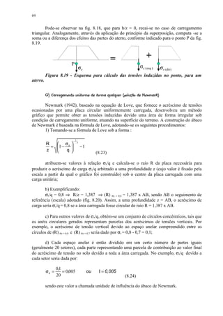 69


       Pode-se observar na fig. 8.18, que para b/z = 0, recai-se no caso de carregamento
triangular. Analogamente, através da aplicação do principio da superposição, computa -se a
soma ou a diferença dos efeitos das partes do aterro, conforme indicado para o ponto P da fig.
8.19.


                                                         =                +
                          P
                                      σz                              σz (esq.)   σz (dir)
          Figura 8.19 - Esquema para cálculo das tensões induzidas no ponto, para um
aterro.

          9'¨EDBA¨¤91! 6541¨) 1¨0'¨(¢'% #!©©¨¦¤¢ 
          ¡F§ ¥ C @  ( 87 2 3 § ! 2 ¥! ) ¥ § %   § $    ¥ §§ ¥ £ ¡

       Newmark (1942), baseado na equação de Love, que fornece o acréscimo de tensões
ocasionadas por uma placa circular uniformemente carregada, desenvolveu um método
gráfico que permite obter as tensões induzidas devido uma área de forma irregular sob
condição de carregamento uniforme, atuando na superfície do terreno. A construção do ábaco
de Newmark é baseada na fórmula de Love, adotando-se os seguintes procedimentos:
       1) Tomando-se a fórmula de Love sob a forma :

                             −2
          R    σ                3
            = 1 − z
                        
                                     −1
          z       q                           (8.23)

       atribuem-se valores à relação σz/q e calcula-se o raio R da placa necessária para
produzir o acréscimo de carga σz/q arbitrado a uma profundidade z (cujo valor é fixado pela
escala a partir da qual o gráfico foi construído) sob o centro da placa carregada com uma
carga unitária;

       b) Exemplificando:
       σz/q = 0,8 ⇒ R/z = 1,387 ⇒ (R) σz = 0,8 = 1,387 x AB, sendo AB o seguimento de
referência (escala) adotado (fig. 8.20). Assim, a uma profundidade z = AB, o acréscimo de
carga seria σz/q = 0,8 se a área carregada fosse circular de raio R = 1,387 x AB.

       c) Para outros valores de σz/q, obtém-se um conjunto de círculos concêntricos, tais que
os anéis circulares gerados representam parcelas dos acréscimos de tensões verticais. Por
exemplo, o acréscimo de tensão vertical devido ao espaço anelar compreendido entre os
círculos de (R) σz = 0,8 e (R) σz = 0,7 seria dado por σz = 0,8 - 0,7 = 0,1;

       d) Cada espaço anelar é então dividido em um certo número de partes iguais
(geralmente 20 setores), cada parte representando uma parcela de contribuição ao valor final
do acréscimo de tensão no solo devido a toda a área carregada. No exemplo, σz/q devido a
cada setor seria dada por:

                 0,1
          σz =       = 0,005               ou    Ι = 0,005
                 20                                          (8.24)

          sendo este valor a chamada unidade de influência do ábaco de Newmark.
 