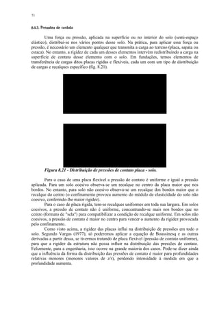 71

%'%#!¦¨¦¥ ¤£ ¢ 
 ($         © § ¡ ¡ ¡

        Uma força ou pressão, aplicada na superfície ou no interior do solo (semi-espaço
elástico), distribui-se nos vários pontos desse solo. Na prática, para aplicar essa força ou
pressão, é necessário um elemento qualquer que transmita a carga ao terreno (placa, sapata ou
estaca). No entanto, a rigidez de cada um desses elementos intervém redistribuindo a carga na
superfície de contato desse elemento com o solo. Em fundações, temos elementos de
transferência de cargas ditos placas rígidas e flexíveis, cada um com um tipo de distribuição
de cargas e recalques específico (fig. 8.21).




          Figura 8.21 - Distribuição de pressões de contato placa - solo.

        Para o caso de uma placa flexível a pressão de contato é uniforme e igual a pressão
aplicada. Para um solo coesivo observa-se um recalque no centro da placa maior que nos
bordos. No entanto, para solo não coesivo observa-se um recalque dos bordos maior que o
recalque do centro (o confinamento provoca aumento do módulo de elasticidade do solo não
coesivo, conferindo-lhe maior rigidez).
        Para o caso de placa rígida, tem-se recalques uniformes em toda sua largura. Em solos
coesivos, a pressão de contato não é uniforme, concentrando-se mais nos bordos que no
centro (formato de sela) para compatibilizar a condição de recalque uniforme. Em solos não
coesivos, a pressão de contato é maior no centro para vencer o aumento da rigidez provocada
pelo confinamento.
        Como visto acima, a rigidez das placas influi na distribuição de pressões em todo o
solo. Segundo Vargas (1977), só poderemos aplicar a equação de Boussinesq e as outras
derivadas a partir dessa, se tivermos tratando de placa flexível (pressão de contato uniforme),
para que a rigidez da estrutura não possa influir na distribuição das pressões de contato.
Felizmente, para a engenharia, isso ocorre na grande maioria dos casos. Pode-se dizer ainda
que a influência da forma da distribuição das pressões de contato é maior para profundidades
relativas menores (menores valores de z/r), perdendo intensidade à medida em que a
profundidade aumenta.
 