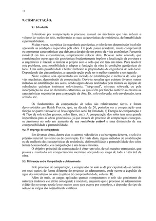 73


9. COMPACTAÇÃO.
         ! ¢©§¥¡ £ ¢ 
           ¨ ¦¤ ¡


        Entende-se por compactação o processo manual ou mecânico que visa reduzir o
volume de vazios do solo, melhorando as suas características de resistência, deformabilidade
e permeabilidade.
        Muitas vezes, na prática da engenharia geotécnica, o solo de um determinado local não
apresenta as condições requeridas pela obra. Ele pode pouco resistente, muito compressível
ou apresentar características que deixam a desejar de um ponto de vista econômico. Pareceria
razoável em tais circunstâncias, simplesmente relocar obra. Deve-se notar contudo, que
considerações outras que não geotécnicas freqüentemente impõem a localização da estrutura e
o engenheiro é forçado a realizar o projeto com o solo que ele tem em mãos. Para resolver
este problema, uma possibilidade é adaptar a fundação da obra às condições geotécnicas do
local. Uma outra possibilidade é tentar melhorar as propriedades de engenharia do solo local.
Dependendo das circunstâncias, a segunda opção pode ser o melhor caminho a ser seguido.
        Neste capítulo será apresentado um método de estabilização e melhoria do solo por
vias mecânicas, denominado de compactação. Deve-se ressaltar que existem diversos outros
métodos de estabilização dos solos, sendo alguns destes realizados pela mistura ou injeção de
substâncias químicas (misturas solo-cimento, jet-ground, misturas solo-cal), ou pela
incorporação no solo de elementos estruturais, os quais têm por função conferir ao mesmo as
características necessárias para a execução da obra. Ex: solo reforçado, solo envelopado, terra
armada, etc.

       Os fundamentos da compactação de solos são relativamente novos e foram
desenvolvidos por Ralph Proctor, que, na década de 20, postulou ser a compactação uma
função de quatro variáveis: a) Peso específico seco, b) Umidade, c) Energia de compactação e
4) Tipo de solo (solos grossos, solos finos, etc.). A compactação dos solos tem uma grande
importância para as obras geotécnicas, já que através do processo de compactação consegue-
se promover no solo um aumento de sua resistência estável e uma diminuição da sua
compressibilidade e permeabilidade.
 3©35§3¥)2 75¢432%§0)!%$! ¢ 
   ¨6 5 ( ' 6   1  ( ' # ¡ ¡

       Em diversas obras, dentre elas os aterros rodoviários e as barragens de terra, o solo é o
próprio material resistente ou de construção. Em vista disto, alguns métodos de estabilização
ou de melhoria das características de resistência, deformabilidade e permeabilidade dos solos
foram desenvolvidos, e a compactação é um desses métodos.
       O objetivo principal da compactação é obter um solo, de tal maneira estruturado, que
possua e mantenha um comportamento mecânico adequado ao longo de toda a vida útil da
obra.
§©¦!P32©¦!TSREQ! !5!$PI$HCFF!E25  !§3CB A9¥28 ¢ 
¨ % ' 5 D %   %   ¨6 5 ( '  G %¨¦ % D ¦ % % @ ¡ ¡

        Pelo processo de compactação, a compressão do solo se dá por expulsão do ar contido
em seus vazios, de forma diferente do processo de adensamento, onde ocorre a expulsão de
água dos interstícios do solo (capítulo de compressibilidade, volume II).
        Além do mais, as cargas aplicadas quando compactamos o solo são geralmente de
natureza dinâmica e o efeito conseguido é imediato, enquanto que o processo de adensamento
é diferido no tempo (pode levar muitos anos para ocorra por completo, a depender do tipo de
solo) e as cargas são normalmente estáticas.
 
