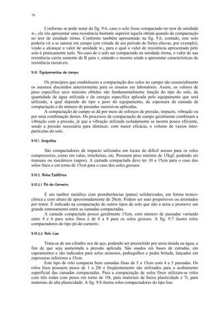 79


        Conforme se pode notar da fig. 9.6, caso o solo fosse compactado no teor de umidade
w1, ele iria apresentar uma resistência bastante superior àquela obtida quando da compactação
no teor de umidade ótimo. Conforme também apresentado na fig. 9.6, contudo, este solo
poderia vir a se saturar em campo (em virtude de um período de fortes chuvas, por exemplo),
vindo a alcançar o valor de umidade w2, para o qual o valor de resistência apresentado pelo
solo é praticamente nulo. No caso de o solo ser compactado na umidade ótima, o valor de sua
resistência cairia somente de R para r, estando o mesmo ainda a apresentar características de
resistência razoáveis.
 10%)'%#!¨ §¨¦¢¤ £ ¢ 
    (   $      © ¥ ¡ ¡


        Os princípios que estabelecem a compactação dos solos no campo são essencialmente
os mesmos discutidos anteriormente para os ensaios em laboratório. Assim, os valores de
peso específico seco máximo obtidos são fundamentalmente função do tipo do solo, da
quantidade de água utilizada e da energia específica aplicada pelo equipamento que será
utilizado, a qual depende do tipo e peso do equipamento, da espessura da camada de
compactação e do número de passadas sucessivas aplicadas.
        A compactação de campo se dá por meio de esforços de pressão, impacto, vibração ou
por uma combinação destes. Os processos de compactação de campo geralmente combinam a
vibração com a pressão, já que a vibração utilizada isoladamente se mostra pouco eficiente,
sendo a pressão necessária para diminuir, com maior eficácia, o volume de vazios inter-
partículas do solo.
 464543¨¡ £ ¢¤ £ ¢ 
$  © §  2 ¡ ¡


        São compactadores de impacto utilizados em locais de difícil acesso para os rolos
compressores, como em valas, trincheiras, etc. Possuem peso mínimo de 15kgf, podendo ser
manuais ou mecânicos (sapos). A camada compactada deve ter 10 a 15cm para o caso dos
solos finos e em torno de 15cm para o caso dos solos grossos.
 5!( B#4¢@% 117 ¢¤ £ ¢ 
$   A $ ¥ $ 9  8 ¡ ¡ ¡

 #I 0%P¢1%G¢BGE¨¢¡ C7 ¢¤ £ ¢ 
   I  H F  F D £¡ ¡ ¡


        É um tambor metálico com protuberâncias (patas) solidarizadas, em forma tronco-
cônica e com altura de aproximadamente de 20cm. Podem ser auto propulsivos ou arrastados
por trator. É indicado na compactação de outros tipos de solo que não a areia e promove um
grande entrosamento entre as camadas compactadas.
        A camada compactada possui geralmente 15cm, com número de passadas variando
entre 4 e 6 para solos finos e de 6 a 8 para os solos grossos. A fig. 9.7 ilustra rolos
compactadores do tipo pé-de-carneiro.
 $ R 11G7 7 ¢¤ £ ¢ 
  Q 9  8 ¡ ¡ ¡ ¡


        Trata-se de um cilindro oco de aço, podendo ser preenchido por areia úmida ou água, a
fim de que seja aumentada a pressão aplicada. São usados em bases de estradas, em
capeamentos e são indicados para solos arenosos, pedregulhos e pedra britada, lançados em
espessuras inferiores a 15cm.
        Este tipo de rolo compacta bem camadas finas de 5 a 15cm com 4 a 5 passadas. Os
rolos lisos possuem pesos de 1 a 20t e freqüentemente são utilizados para o acabamento
superficial das camadas compactadas. Para a compactação de solos finos utilizam-se rolos
com três rodas com pesos em torno de 10t, para materiais de baixa plasticidade e 7t, para
materiais de alta plasticidade. A fig. 9.8 ilustra rolos compactadores do tipo liso.
 