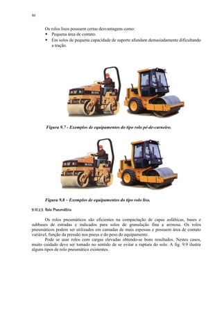 80


           Os rolos lisos possuem certas desvantagens como:
            
              Pequena área de contato.
              Em solos de pequena capacidade de suporte afundam demasiadamente dificultando
              a tração.




               Figura 9.7 - Exemplos de equipamentos do tipo rolo pé-de-carneiro.




           Figura 9.8 – Exemplos de equipamentos do tipo rolo liso.
 0) (©$%©! ©¨ §¦ £¥ ¤ £¡
 ' #      ¢ ¢ ¢ ¢


       Os rolos pneumáticos são eficientes na compactação de capas asfálticas, bases e
subbases de estradas e indicados para solos de granulação fina a arenosa. Os rolos
pneumáticos podem ser utilizados em camadas de mais espessas e possuem área de contato
variável, função da pressão nos pneus e do peso do equipamento.
       Pode se usar rolos com cargas elevadas obtendo-se bons resultados. Nestes casos,
muito cuidado deve ser tomado no sentido de se evitar a ruptura do solo. A fig. 9.9 ilustra
alguns tipos de rolo pneumático existentes.
 