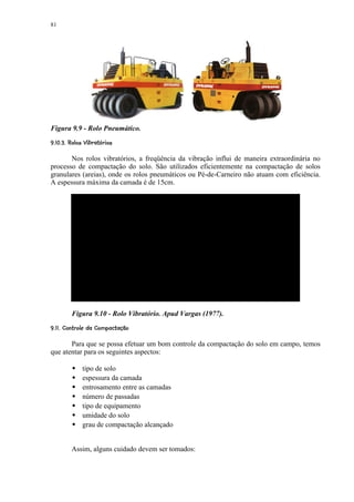 81




Figura 9.9 - Rolo Pneumático.
 © %#$¦! © ¦¨¨¦¥ ¢¤ £ ¢ 
        © § ¡ ¡ ¡


       Nos rolos vibratórios, a freqüência da vibração influi de maneira extraordinária no
processo de compactação do solo. São utilizados eficientemente na compactação de solos
granulares (areias), onde os rolos pneumáticos ou Pé-de-Carneiro não atuam com eficiência.
A espessura máxima da camada é de 15cm.




           Figura 9.10 - Rolo Vibratório. Apud Vargas (1977).
 A1%!A92)6¢53 2$1¦))¡ '£ ¢ 
© C B @ 8 7 © ( 4  © 0 © ( £ ¡


       Para que se possa efetuar um bom controle da compactação do solo em campo, temos
que atentar para os seguintes aspectos:
            
                tipo de solo
                espessura da camada
                entrosamento entre as camadas
                número de passadas
                tipo de equipamento
                umidade do solo
                grau de compactação alcançado


           Assim, alguns cuidado devem ser tomados:
 