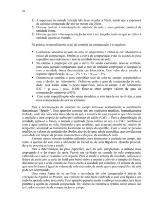 82


       1) A espessura da camada lançada não deve exceder a 30cm, sendo que a espessura
          da camada compactada deverá ser menor que 20cm.
       2) Deve-se realizar a manutenção da umidade do solo o mais próximo possível da
          umidade ótima.
       3) Deve-se garantir a homogeneização do solo a ser lançado, tanto no que se refere à
          umidade quanto ao material.

       Na prática, o procedimento usual de controle da compactação é o seguinte:
        
           Coletam-se amostras de solo da área de empréstimo e efetua-se em laboratório o
           ensaio de compactação. Obtêm-se a curva de compactação e daí os valores de peso
           específico seco máximo e o teor de umidade ótimo do solo.
           No campo, à proporção em que o aterro for sendo executado, deve-se verificar,
           para cada camada compactada, qual o teor de umidade empregado e compará-lo
           com a umidade ótima determinada em laboratório. Este valor deve atender a
           seguinte especificação: wcampo - 2%  wot  wcampo + 2%.
           Determina-se também o peso específico seco do solo no campo, comparando-o
           com o obtido no laboratório. Define-se então o grau de compactação do solo,
           dado pela razão entre os pesos específicos secos de campo e de laboratório
           (GC = γd campo / γdmax. )x100. Deve-se obter sempre valores de grau de
           compactação superiores a 95%.
            Caso estas especificações não sejam atendidas, o solo terá de ser revolvido, e uma
           nova compactação deverá ser efetuada.

        Para a determinação da umidade no campo utiliza-se normalmente o umidímetro
denominado Speedy. Este aparelho consiste em um recipiente metálico, hermeticamente
fechado, onde são colocadas duas esferas de aço, a amostra do solo da qual se quer determinar
a umidade e uma ampola de carbureto (carbonato de cálcio (CaC2)). Para a determinação da
umidade, agita-se o frasco, a ampola é quebrada pelas esferas de aço e o CaC2 combina-se
com a água contida no solo, formando o gás acetileno, que exercerá pressão no interior do
recipiente, acionando o manômetro localizado na tampa do aparelho. Com o valor de pressão
medido, os valores de umidade são obtidos através de uma tabela específica, que correlaciona
a umidade em função da pressão manométrica e do peso da amostra de solo.
        Existem outros métodos também utilizados para determinar a umidade no campo, tais
como a queima do solo com a utilização de álcool ou de uma frigideira. Quando possível,
deve-se procurar utilizar a estufa.
        Para a determinação do peso específico seco do solo compactado, o método mais
empregado é o do frasco de areia. Faz-se um cavidade na camada do solo compactado,
extraindo-se o solo e pesando-o em seguida. Para se medir o volume da cavidade, coloca-se o
frasco de areia com a parte do funil para baixo sobre a mesma e abre-se a torneira do frasco,
deixando-se que a areia contida no frasco encha a cavidade por completo. O volume de areia
que saiu do frasco é igual ao volume de solo escavado, de modo que o peso específico do solo
pode ser determinado.
        Uma outra forma de se verificar a resistência do solo compactado é através da
cravação da Agulha de Proctor, que consiste de uma haste calibrada a qual está ligada a um
êmbolo apoiado sobre uma mola. Este aparelho permite medir o esforço necessário para fazer
penetrar a agulha na camada compactada. Os valores de resistência obtidos nesse ensaio são
utilizados no controle da compactação em campo.
 