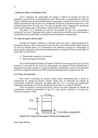 83

 %397%65%%320£)'%#! ©§ £¥£¡  
  ¦  8   4    4 4  1   (  $     ¢ ¨ ¦ ¤ ¢



        Com o progresso da compactação em campo, o número de passadas do rolo vai
perdendo a sua eficiência na compactação do solo. Deste modo, a compactação dos solos em
campo é definida para um determinado número de passadas, normalmente inferior a 10. Este
número dependerá do tipo de solo a ser compactado, do tipo de equipamento disponível, e das
condições particulares de cada caso. No caso de grandes obras, empregam-se geralmente
aterros experimentais para se determinar o número ótimo de passadas do rolo.
        Em geral, 8 a 12 passadas do rolo em uma camada de solo a ser compactada é
suficiente. Caso com 15 passadas não se atinja o valor do peso específico seco determinado, é
recomendável que se modifique as condições antes fixadas para a compactação.
 ba`Y %W5R¤  ¦)UTRQE©H92F E©¢ EC B @
c S G ¡X  ¢ ( V   S  P (  I § G    D A A



       O Índice de Suporte Califórnia é utilizado como base para o dimensionamento de
pavimentos flexíveis. Para a realização do ensaio de ISC, são confeccionados corpos de prova
no valor da umidade ótima (wot), utilizando-se três diferentes energias de compactação (a
maior energia empregada sendo aproximadamente igual à energia do Proctor modificado). O
ensaio ISC visa determinar:
           
               Propriedades expansivas do material.
               Índice de Suporte Califórnia.

        Para a determinação do Índice de Suporte Califórnia teremos que passar por três fases
anteriores: a execução de um ensaio de compactação, na energia do Proctor Modificado, a
preparação dos corpos de prova, o ensaio de expansão e finalmente o ensaio de determinação
do Índice de Suporte Califórnia ou CBR (California Bearing Ratio), propriamente dito.
 ©R¥3'53!e0 e%F¢ UA B C B @
 g f  P   I $  S    4 d A A



       Este ensaio é realizado de maneira similar àquela apresentada para o ensaio de
compactação na energia do Proctor Normal. Neste caso, as dimensões do cilindro de
compactação geralmente utilizadas são dadas pela fig. 9.11 e a energia de compactação
empregada corresponde à do Proctor Modificado (vide tabela 9.1, coluna AASHTO).
       Antes de começar a execução do ensaio, coloca-se um disco espaçador no cilindro de
compactação, conforme demostrado na fig. 9.11, cuja função é permitir a execução dos
ensaios de expansão e CBR.
                                                     15 cm

                             5cm


                         17,5 cm
                                                             5 cm (disco espaçador)
          Figura 9.11 - Corpo de Prova para o Ensaio de Compactação

 F¥£(h2e7ER5US C C B @
 i  1    I (  A A A
 