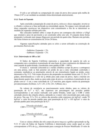 84


     O solo a ser utilizado na compactação do corpo de prova deve passar pela malha de
19mm (3/4) e ser moldado na umidade ótima determinada anteriormente.
 ¥§%$! §©§¦ ¥ £¤ ¢ 
 '    #  ¨      ¨ ¡ ¡ ¡


        Após concluída a preparação do corpo de prova, retira-se o disco espaçador, inverte-se
o cilindro e coloca-se a base perfurada na extremidade oposta. No espaço vazio deixado pelo
disco espaçador encaixa-se um dispositivo com extensômetro a fim de se determinar as
medidas de expansão sofridas pelo solo.
        São colocados também sobre o corpo de prova um contrapeso não inferior a 4,5kgf
que simulará o peso do pavimento a ser construído sobre este solo. O conjunto desta forma
preparado é colocado num tanque d'água por um período de quatro dias. Durante este período,
são feitas leituras no extensômetro de 24 em 24 horas.

      Algumas especificações adotadas para os solos a serem utilizados na construção de
pavimentos flexíveis são:

                       - Subleitos: Expansão  3%
                       - Subbases: Expansão  2%
 QP@G$FCDB¢@¥9¥7 652$0)%§( ¥ £¤ ¢ 
A IH  E A    ' 8  43 1 ¡ ¡ ¡


        O Índice de Suporte Califórnia representa a capacidade de suporte do solo se
comparada com a resistência à penetração de uma haste de cinco centímetros de diâmetro em
uma camada de pedra britada, considerada como padrão (CBR = 100%).
        O ensaio é realizado colocando-se o molde cilíndrico (corpo de prova e contrapeso)
em uma prensa, onde se fará penetrar um pistão de aço a uma velocidade controlada e
constante, medindo-se as penetrações através de um extensômetro ligado ao pistão, como
demonstra a fig. 9.12. Três corpos de prova são preparados na umidade ótima com 12, 26 e 55
golpes, determinando-se o valor de γd obtido para cada corpo de prova. Após a imersão em
água durante quatro dias, mede-se, para cada corpo de prova, a resistência à penetração de um
pistão com φ = 5 cm, a uma velocidade de 1,25 mm/min, para alguns valores de penetração
pré-determinados (0,64mm; 1,27; 1,91; 2.54; 3,81; 5,08mm; etc.).

       Os valores de resistência ao puncionamento assim obtidos, para os valores de
penetração de 0,1 e 0,2, são expressos em percentagem das pressões padrão
(correspondentes a um ensaio realizado com pedra britada), sendo que o CBR é então
calculado através das relações abaixo, adotando-se o maior valor encontrado para cada corpo
de prova. Nas eqs. 9.3 e 9.4, os valores das pressões estão expressos em kgf/cm2, sendo 70
kgf/cm2 o valor da pressão padrão para uma penetração de 0,1 e 105 kgf/cm2 o valor da
pressão padrão para uma penetração de 0,2.

                        Pressão calculada
           CBR     R                      x 100
                               70                   (9.3)

                        Pressão calculada
           CBR     R                      x 100
                               70                   (9.4)

       Com os valores obtidos dos três corpos de prova traça-se o gráfico apresentado na fig.
9.13. O valor do Índice de Suporte Califórnia é determinado como sendo igual ao valor
correspondente a 95% do γdmax determinado para a energia do Proctor Modificado. O valor de
 