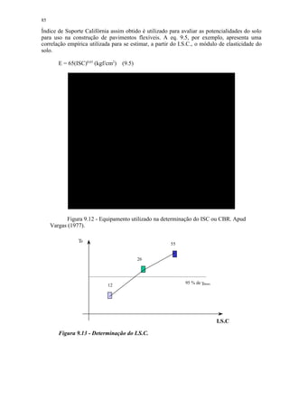 85

Índice de Suporte Califórnia assim obtido é utilizado para avaliar as potencialidades do solo
para uso na construção de pavimentos flexíveis. A eq. 9.5, por exemplo, apresenta uma
correlação empírica utilizada para se estimar, a partir do I.S.C., o módulo de elasticidade do
solo.

        E = 65(ISC)0,65 (kgf/cm2)   (9.5)




           Figura 9.12 - Equipamento utilizado na determinação do ISC ou CBR. Apud
     Vargas (1977).

                γd
                                                       55


                                            26




                                                             95 % de γdmax
                             12




                                                                             I.S.C   I.S
                                                                             .C
        Figura 9.13 - Determinação do I.S.C.
 