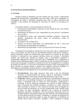 86


10. INVESTIGAÇÃO DO SUBSOLO.
 ©£©§¥¢   £¡  
     ¨ ¦¤ ¢


        Qualquer projeto de engenharia, por mais modesto que seja, requer o conhecimento
adequado das características e propriedades dos solos onde a obra irá ser implantada. As
investigações de campo e laboratório requeridas para obter os dados necessários para
responder a essas questões são chamadas de exploração do subsolo ou investigação do
subsolo.

           Os principais objetivos de uma exploração do subsolo são:
            
              determinação da profundidade e espessura de cada camada do solo e sua extensão
              na direção horizontal;
              determinação da natureza do solo: compacidade dos solos grossos e consistência
              dos solos finos;
              profundidade da rocha e suas características (litologia, mergulho e direção das
              camadas, espaçamento das juntas, planos de acamamento, estado de
              decomposição);
              localização do nível d'água (NA);
              obtenção de amostras (deformadas e/ou indeformadas) de solo e rocha para
              determinação das propriedades de engenharia;
              determinação das propriedades in situ do solo por meio de ensaios de campo.

        O programa de investigação do subsolo deve levar em conta o tipo e a importância da
obra a ser executada. Isso quer dizer que, determinadas estruturas como túneis, barragens e
grandes edificações exigem um conhecimento mais minucioso do subsolo do que aquele
necessário à construção de uma pequena residência térrea, por exemplo. É importante
ressaltar, que mesmo para estruturas de pequeno porte é extremamente importante o
conhecimento adequando do subsolo sobre qual está se trabalhando, pois a negligência na
obtenção dessas informações podem conduzir a problemas na obra com prejuízos de tempo e
recursos para recuperação. Usualmente, a estimativa de custo de um programa de investigação
do subsolo está entre 0,5 a 1% do custo da construção da estrutura, sendo a percentagem mais
baixa referente aos grandes projetos e projetos sem condições críticas de fundação e a
percentagem mais alta ligada a projetos menores e com condições desfavoráveis.
        Um programa de investigações deve ser executado em etapas, quais sejam:

           a) Reconhecimento: nesta etapa procura-se obter todo o tipo de informação
              necessária ao desenvolvimento do projeto, através de documentos existentes
              (mapas geológicos, fotos aéreas, literatura especializada) e visita ao local.
           b) Prospecção: obtém-se, nesta etapa, as características e propriedades do subsolo, de
              acordo com as necessidades do projeto ou do estágio em que a obra se encontra.
              Assim, a prospecção pode ser divida em fase preliminar, complementar e
              localizada. A fase de prospecção preliminar deve fornecer os dados suficientes
              para a localização das estruturas principais e estimativas de custos. Nesta fase
              serão executados os ensaios in situ e retirada de amostras para investigação por
              meio de ensaios de laboratório, etc. Na fase complementar, como o próprio nome
              já indica, são feitas investigações adicionais com o objetivo de solucionar
              problemas específicos. Finalmente, a fase de prospecção localizada, deverá ser
              realizada quando as informações obtidas nas fases anteriores são insuficientes para
              um bom desenvolvimento do projeto. Usualmente, os métodos de prospecção do
              subsolo para fins geotécnicos usados na etapa de prospecção se classificam em
              métodos diretos (poços, trincheiras, sondagens a trado, sondagens de simples
 