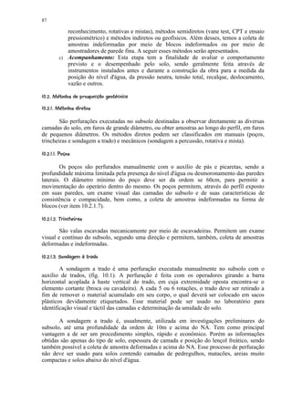 87

                 reconhecimento, rotativas e mistas), métodos semidiretos (vane test, CPT e ensaio
                 pressiométrico) e métodos indiretos ou geofísicos. Além desses, temos a coleta de
                 amostras indeformadas por meio de blocos indeformados ou por meio de
                 amostradores de parede fina. A seguir esses métodos serão apresentados.
              c) Acompanhamento: Esta etapa tem a finalidade de avaliar o comportamento
                 previsto e o desempenhado pelo solo, sendo geralmente feita através de
                 instrumentos instalados antes e durante a construção da obra para a medida da
                 posição do nível d'água, da pressão neutra, tensão total, recalque, deslocamento,
                 vazão e outros.
 $ 5'2$'¥¥$)'%$#§!£©§¥¤ £¡  
6 4 3  ¨   1  0 (          ¨ ¦ ¢ ¢

$ 8$7©¦§¢   ¥¤ £¡  
    4      ¨  ¢ ¢


        São perfurações executadas no subsolo destinadas a observar diretamente as diversas
camadas do solo, em furos de grande diâmetro, ou obter amostras ao longo do perfil, em furos
de pequenos diâmetros. Os métodos diretos podem ser classificados em manuais (poços,
trincheiras e sondagem a trado) e mecânicos (sondagem a percussão, rotativa e mista).
 )5%7¢ 9¢   ¥¤ £¡  
  ( @   ¢ ¢


        Os poços são perfurados manualmente com o auxílio de pás e picaretas, sendo a
profundidade máxima limitada pela presença do nível d'água ou desmoronamento das paredes
laterais. O diâmetro mínimo do poço deve ser da ordem se 60cm, para permitir a
movimentação do operário dentro do mesmo. Os poços permitem, através do perfil exposto
em suas paredes, um exame visual das camadas do subsolo e de suas características de
consistência e compacidade, bem como, a coleta de amostras indeformadas na forma de
blocos (ver item 10.2.1.7).
 56# B5E3 DCAB¥ ¢¤   ¥¤ £¡  
 4   4 ¢ ¢ ¢

        São valas escavadas mecanicamente por meio de escavadeiras. Permitem um exame
visual e contínuo do subsolo, segundo uma direção e permitem, também, coleta de amostras
deformadas e indeformadas.
 £'#DRQ¥¥¥£)'H%5 ¢F   ¥¤ £¡  
  6 P I  1 6  3  G ¢ ¢ ¢

        A sondagem a trado é uma perfuração executada manualmente no subsolo com o
auxílio de trados, (fig. 10.1). A perfuração é feita com os operadores girando a barra
horizontal acoplada à haste vertical do trado, em cuja extremidade oposta encontra-se o
elemento cortante (broca ou cavadeira). A cada 5 ou 6 rotações, o trado deve ser retirado a
fim de remover o material acumulado em seu corpo, o qual deverá ser colocado em sacos
plásticos devidamente etiquetados. Esse material pode ser usado no laboratório para
identificação visual e táctil das camadas e determinação da umidade do solo.

       A sondagem a trado é, usualmente, utilizada em investigações preliminares do
subsolo, até uma profundidade da ordem de 10m e acima do NA. Tem como principal
vantagem a de ser um procedimento simples, rápido e econômico. Porém as informações
obtidas são apenas do tipo de solo, espessura de camada e posição do lençol freático, sendo
também possível a coleta de amostra deformadas e acima do NA. Esse processo de perfuração
não deve ser usado para solos contendo camadas de pedregulhos, matacões, areias muito
compactas e solos abaixo do nível d'água.
 