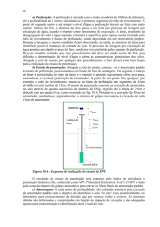 90

        a) Perfuração: A perfuração é iniciada com o trado cavadeira de 100mm de diâmetro,
até a profundidade de 1 metro, instalando-se o primeiro segmento do tubo de revestimento. A
partir do segundo metro e até atingir o nível d'água a perfuração deverá ser feita com trado
espiral. Abaixo do NA, a abertura do furo passa a ser feita por processo de lavagem por
circulação de água, usando o trépano como ferramenta de escavação. A lama, resultante da
desagregação do solo e água injetada, retornará à superfície pelo espaço anelar formado pelo
tubo de revestimento e hastes de perfuração, sendo depositada em um reservatório próprio.
Durante a lavagem, o mestre sondador ficará observando, na saída, as amostras de lama para
identificar possível mudança de camada de solo. O processo de lavagem por circulação de
água permite um rápido avanço do furo, sendo por isso preferido pelas equipes de perfuração.
Deve-se ressaltar contudo, que esse procedimento não deve ser usado acima do NA, pois
dificulta a determinação do nível d'água e altera as características geotécnicas dos solos.
Atingida a cota de ensaio, por qualquer dos procedimentos, o furo deverá estar bem limpo
para a realização do ensaio de penetração.
        b) Ensaio de penetração: Atingida a cota de ensaio, conecta - se o amostrador padrão
às hastes de perfuração, posicionando-o no fundo do furo de sondagem. Em seguida, a cabeça
de bater é posicionada no topo da haste e o martelo é apoiado suavemente sobre essa peça,
anotando-se a eventual penetração do amostrador. A partir de um ponto fixo qualquer, por
exemplo o tubo de revestimento, marca-se na haste de perfuração um segmento de 45cm
dividido em três trechos de 15cm. O ensaio de penetração consiste na cravação do amostrador
no solo através de quedas sucessivas do martelo de 65kg, erguido até a altura de 75cm e
deixado cair em queda livre, como mostrado na fig. 10.6. Procede-se a cravação de 45cm do
amostrador, anotando-se, separadamente, o número de golpes necessários à cravação de cada
15cm do amostrador.

                                  martelo
                                                  75cm


                                Cabeça de           15cm
                                bater                15cm
                                                    15cm




                                               revestimento




                                             amostrador

       Figura 10.6 - Esquema de realização do ensaio de SPT.

       O resultado do ensaio de penetração será expresso pelo índice de resistência à
penetração dinâmica (N), conhecido como SPT (“Standard Penetration Test”). O SPT é dado
pela soma do número de golpes necessários para cravar os 30cm finais do amostrador padrão.
       c) Amostragem: A cada metro de profundidade, são coletadas amostras pela cravação
do amostrador padrão com o objetivo de identificar o solo in situ e/ou, posteriormente, no
laboratório para esclarecimento de dúvidas que por ventura venha a ocorrer. As amostras
obtidas são deformadas e comprimidas em função do impacto de cravação e são adequadas
apenas para caracterização e identificação táctil visual do solo.
 