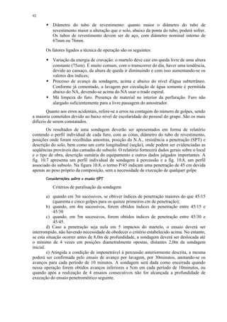 92

           Diâmetro do tubo de revestimento: quanto maior o diâmetro do tubo de
        




           revestimento maior a alteração que o solo, abaixo da ponta do tubo, poderá sofrer.
           Os tubos de revestimento devem ser de aço, com diâmetro nominal interno de
           67mm ou 76mm.

       Os fatores ligados a técnica de operação são os seguintes:

           Variação da energia de cravação: o martelo deve cair em queda livre de uma altura
        




           constante (75cm). É muito comum, com o transcorrer do dia, haver uma tendência,
           devido ao cansaço, da altura de queda ir diminuindo e com isso aumentando-se os
           valores dos índices;
           Processo de avanço da sondagem, acima e abaixo do nível d'água subterrâneo.
        




           Conforme já comentado, a lavagem por circulação de água somente é permitida
           abaixo do NA, devendo-se acima do NA usar o trado espiral.
           Má limpeza do furo. Presença de material no interior da perfuração. Furo não
        




           alargado suficientemente para a livre passagem do amostrador.
        Quanto aos erros acidentais, refere-se a erros na contagem do número de golpes, sendo
a maioria cometidos devido ao baixo nível de escolaridade do pessoal do grupo. São os mais
difíceis de serem constatados.
        Os resultados de uma sondagem deverão ser apresentados em forma de relatório
contendo o perfil individual de cada furo, com as cotas, diâmetro do tubo de revestimento,
posições onde foram recolhidas amostras, posição do N.A., resistência a penetração (SPT) e
descrição do solo, bem como um corte longitudinal (seção), onde podem ser evidenciadas as
seqüências prováveis das camadas do subsolo. O relatório fornecerá dados gerais sobre o local
e o tipo de obra, descrição sumária do equipamento e outros dados julgados importantes. A
fig. 10.7 apresenta um perfil individual de sondagem à percussão e a fig. 10.8, um perfil
associado do subsolo. Na figura 10.8, o termo P/45 indicam uma penetração de 45 cm devida
apenas ao peso próprio da composição, sem a necessidade de execução de qualquer golpe
        0!¡ '¤¦¨%$# ¤!¥ ¨© ¨¦¤¢ 
       1 ) ( §  ¥£  ¡  ¡ ¥    § ¥£ ¡

           Critérios de paralisação da sondagem

         a) quando em 3m sucessivos, se obtiver índices de penetração maiores do que 45/15
             (quarenta e cinco golpes para os quinze primeiros cm de penetração);
         b) quando, em 4m sucessivos, forem obtidos índices de penetração entre 45/15 e
             45/30
         c) quando, em 5m sucessivos, forem obtidos índices de penetração entre 45/30 e
             45/45.
         d) Caso a penetração seja nula em 5 impactos do martelo, o ensaio deverá ser
interrompido, não havendo necessidade de obedecer o critério estabelecido acima. No entanto,
se esta situação ocorrer antes de 8,0m de profundidade, a sondagem deverá ser deslocada até
o mínimo de 4 vezes em posições diametralmente opostas, distantes 2,0m da sondagem
inicial.
         e) Atingida a condição de impenetrável à percussão anteriormente descrita, a mesma
poderá ser confirmada pelo ensaio de avanço por lavagem, por 30minutos, anotando-se os
avanços para cada período de 10 minutos. A sondagem será dada como encerrada quando
nessa operação forem obtidos avanços inferiores a 5cm em cada período de 10minutos, ou
quando após a realização de 4 ensaios consecutivos não for alcançada a profundidade de
execução do ensaio penetrométrico seguinte.
 