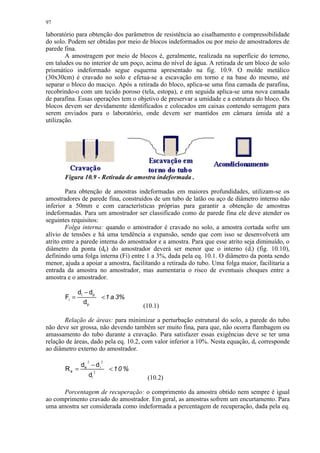 97

laboratório para obtenção dos parâmetros de resistência ao cisalhamento e compressibilidade
do solo. Podem ser obtidas por meio de blocos indeformados ou por meio de amostradores de
parede fina.
        A amostragem por meio de blocos é, geralmente, realizada na superfície do terreno,
em taludes ou no interior de um poço, acima do nível de água. A retirada de um bloco de solo
prismático indeformado segue esquema apresentado na fig. 10.9. O molde metálico
(30x30cm) é cravado no solo e efetua-se a escavação em torno e na base do mesmo, até
separar o bloco do maciço. Após a retirada do bloco, aplica-se uma fina camada de parafina,
recobrindo-o com um tecido poroso (tela, estopa), e em seguida aplica-se uma nova camada
de parafina. Essas operações tem o objetivo de preservar a umidade e a estrutura do bloco. Os
blocos devem ser devidamente identificados e colocados em caixas contendo serragem para
serem enviados para o laboratório, onde devem ser mantidos em câmara úmida até a
utilização.




       Figura 10.9 - Retirada de amostra indeformada .

        Para obtenção de amostras indeformadas em maiores profundidades, utilizam-se os
amostradores de parede fina, construídos de um tubo de latão ou aço de diâmetro interno não
inferior a 50mm e com características próprias para garantir a obtenção de amostras
indeformadas. Para um amostrador ser classificado como de parede fina ele deve atender os
seguintes requisitos:
        Folga interna: quando o amostrador é cravado no solo, a amostra cortada sofre um
alívio de tensões e há uma tendência a expansão, sendo que com isso se desenvolverá um
atrito entre a parede interna do amostrador e a amostra. Para que esse atrito seja diminuído, o
diâmetro da ponta (dp) do amostrador deverá ser menor que o interno (di) (fig. 10.10),
definindo uma folga interna (Fi) entre 1 a 3%, dada pela eq. 10.1. O diâmetro da ponta sendo
menor, ajuda a apoiar a amostra, facilitando a retirada do tubo. Uma folga maior, facilitaria a
entrada da amostra no amostrador, mas aumentaria o risco de eventuais choques entre a
amostra e o amostrador.

              di − dp
       Fi =                 1 a 3%
                dp
                                       (10.1)

       Relação de áreas: para minimizar a perturbação estrutural do solo, a parede do tubo
não deve ser grossa, não devendo também ser muito fina, para que, não ocorra flambagem ou
amassamento do tubo durante a cravação. Para satisfazer essas exigências deve se ter uma
relação de áreas, dado pela eq. 10.2, com valor inferior a 10%. Nesta equação, de corresponde
ao diâmetro externo do amostrador.

               de − d i
                  2        2

       Ra =            2
                               10 %
                  di                    (10.2)

      Porcentagem de recuperação: o comprimento da amostra obtido nem sempre é igual
ao comprimento cravado do amostrador. Em geral, as amostras sofrem um encurtamento. Para
uma amostra ser considerada como indeformada a percentagem de recuperação, dada pela eq.
 