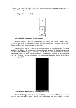 98

10.3, deve estar entre 95 e 100%. Na eq. 10.3, H é o comprimento cravado do amostrador e L
corresponde ao comprimento da amostra.
                 L
         R    
                  ¡




                   100       (10.3)
                 H


                                                 di




                                                 dp

                                                de

       Figura 10.10 - Amostrador de parede fina .

      Existem diversos tipos de amostradores de parede fina (shelby, pistão, sueco,
Deninson, etc), sendo cada um deles indicado para uma determinada condição e tipo de solo.
Os amostradores mais usuais são descritos a seguir:

       a) Amostrador Shelby: é composto de um tubo de latão ou aço inoxidável de espessura
reduzida, com diâmetro de 50mm para permitir a utilização nos furos de sondagem de simples
reconhecimento. O tubo é ligado a um engate provido de uma janela e uma válvula de alívio
com esfera de aço, que tem a função de permitir a saída de água de dentro do tubo durante a
cravação e diminuir a pressão hidrostática aplicada ao topo da amostra, durante a retirada do
amostrador (fig. 10.11).




       Figura 10.11 - Amostrador de parede fina tipo shelby.

       O amostrador tipo shelby é usado para obtenção de amostras indeformadas de solos
coesivos com consistência mole a média. Esse amostrador é o mais antigo e o mais
 