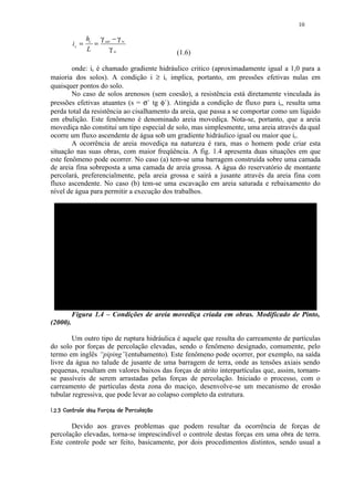 10

                    hc γ sat − γ w
             ic =     =
                    L      γw                          (1.6)

        onde: ic é chamado gradiente hidráulico critico (aproximadamente igual a 1,0 para a
maioria dos solos). A condição i ≥ ic implica, portanto, em pressões efetivas nulas em
quaisquer pontos do solo.
        No caso de solos arenosos (sem coesão), a resistência está diretamente vinculada às
pressões efetivas atuantes (s = σ` tg φ`). Atingida a condição de fluxo para ic, resulta uma
perda total da resistência ao cisalhamento da areia, que passa a se comportar como um líquido
em ebulição. Este fenômeno é denominado areia movediça. Nota-se, portanto, que a areia
movediça não constitui um tipo especial de solo, mas simplesmente, uma areia através da qual
ocorre um fluxo ascendente de água sob um gradiente hidráulico igual ou maior que ic.
        A ocorrência de areia movediça na natureza é rara, mas o homem pode criar esta
situação nas suas obras, com maior freqüência. A fig. 1.4 apresenta duas situações em que
este fenômeno pode ocorrer. No caso (a) tem-se uma barragem construída sobre uma camada
de areia fina sobreposta a uma camada de areia grossa. A água do reservatório de montante
percolará, preferencialmente, pela areia grossa e sairá a jusante através da areia fina com
fluxo ascendente. No caso (b) tem-se uma escavação em areia saturada e rebaixamento do
nível de água para permitir a execução dos trabalhos.




            Figura 1.4 – Condições de areia movediça criada em obras. Modificado de Pinto,
(2000).

        Um outro tipo de ruptura hidráulica é aquele que resulta do carreamento de partículas
do solo por forças de percolação elevadas, sendo o fenômeno designado, comumente, pelo
termo em inglês “piping”(entubamento). Este fenômeno pode ocorrer, por exemplo, na saída
livre da água no talude de jusante de uma barragem de terra, onde as tensões axiais sendo
pequenas, resultam em valores baixos das forças de atrito interpartículas que, assim, tornam-
se passíveis de serem arrastadas pelas forças de percolação. Iniciado o processo, com o
carreamento de partículas desta zona do maciço, desenvolve-se um mecanismo de erosão
tubular regressiva, que pode levar ao colapso completo da estrutura.
 

     £)0! $(021 0¦$)(£$  ¨¦¤ £ ¡¢
    § 4 '  § 3    # ! ' § % # !  §  © § ¥ ¡

       Devido aos graves problemas que podem resultar da ocorrência de forças de
percolação elevadas, torna-se imprescindível o controle destas forças em uma obra de terra.
Este controle pode ser feito, basicamente, por dois procedimentos distintos, sendo usual a
 