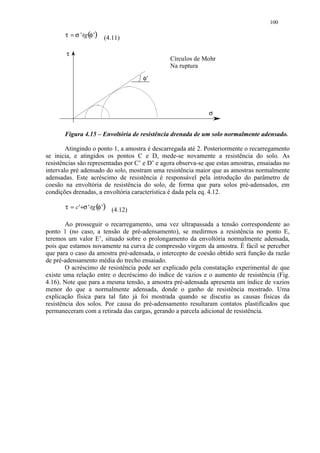100

       τ = σ '⋅tg (φ ')   (4.11)

        τ
                                               Círculos de Mohr
                                               Na ruptura
                                     φ’




                                                              σ


       Figura 4.15 – Envoltória de resistência drenada de um solo normalmente adensado.

        Atingindo o ponto 1, a amostra é descarregada até 2. Posteriormente o recarregamento
se inicia, e atingidos os pontos C e D, mede-se novamente a resistência do solo. As
resistências são representadas por C’ e D’ e agora observa-se que estas amostras, ensaiadas no
intervalo pré adensado do solo, mostram uma resistência maior que as amostras normalmente
adensadas. Este acréscimo de resistência é responsável pela introdução do parâmetro de
coesão na envoltória de resistência do solo, de forma que para solos pré-adensados, em
condições drenadas, a envoltória característica é dada pela eq. 4.12.

       τ = c '+σ '⋅tg (φ ') (4.12)

        Ao prosseguir o recarregamento, uma vez ultrapassada a tensão correspondente ao
ponto 1 (no caso, a tensão de pré-adensamento), se medirmos a resistência no ponto E,
teremos um valor E’, situado sobre o prolongamento da envoltória normalmente adensada,
pois que estamos novamente na curva de compressão virgem da amostra. É fácil se perceber
que para o caso da amostra pré-adensada, o intercepto de coesão obtido será função da razão
de pré-adensamento média do trecho ensaiado.
        O acréscimo de resistência pode ser explicado pela constatação experimental de que
existe uma relação entre o decréscimo do índice de vazios e o aumento de resistência (Fig.
4.16). Note que para a mesma tensão, a amostra pré-adensada apresenta um índice de vazios
menor do que a normalmente adensada, donde o ganho de resistência mostrado. Uma
explicação física para tal fato já foi mostrada quando se discutiu as causas físicas da
resistência dos solos. Por causa do pré-adensamento resultaram contatos plastificados que
permaneceram com a retirada das cargas, gerando a parcela adicional de resistência.
 
