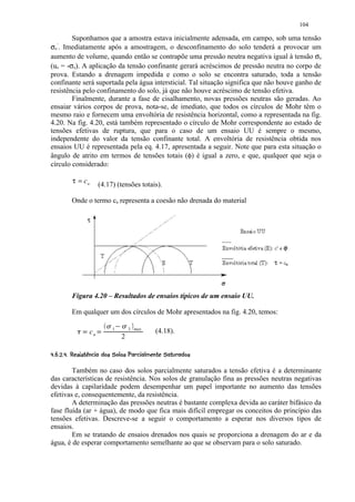 104

        Suponhamos que a amostra estava inicialmente adensada, em campo, sob uma tensão
σ . Imediatamente após a amostragem, o desconfinamento do solo tenderá a provocar um
 o
  ’

aumento de volume, quando então se contrapõe uma pressão neutra negativa igual à tensão σo
(uo = -σo). A aplicação da tensão confinante gerará acréscimos de pressão neutra no corpo de
prova. Estando a drenagem impedida e como o solo se encontra saturado, toda a tensão
confinante será suportada pela água intersticial. Tal situação significa que não houve ganho de
resistência pelo confinamento do solo, já que não houve acréscimo de tensão efetiva.
        Finalmente, durante a fase de cisalhamento, novas pressões neutras são geradas. Ao
ensaiar vários corpos de prova, nota-se, de imediato, que todos os círculos de Mohr têm o
mesmo raio e fornecem uma envoltória de resistência horizontal, como a representada na fig.
4.20. Na fig. 4.20, está também representado o círculo de Mohr correspondente ao estado de
tensões efetivas de ruptura, que para o caso de um ensaio UU é sempre o mesmo,
independente do valor da tensão confinante total. A envoltória de resistência obtida nos
ensaios UU é representada pela eq. 4.17, apresentada a seguir. Note que para esta situação o
ângulo de atrito em termos de tensões totais (φ) é igual a zero, e que, qualquer que seja o
círculo considerado:

         τ = cu
                       (4.17) (tensões totais).

         Onde o termo cu representa a coesão não drenada do material




         Figura 4.20 – Resultados de ensaios típicos de um ensaio UU.

         Em qualquer um dos círculos de Mohr apresentados na fig. 4.20, temos:

           ¡ ¢         £ ¤ £ ¡
                            1       3 max
                  cu                          (4.18).
                                2
I) $HFEDCBA 2( @281 5420( '$  ¥  ©¨ §¥
1 (9 G! ( 3 !%  6 9 ( 7  6 1 3 1 ) % #!   ¦ ¦ ¦ ¦
        Também no caso dos solos parcialmente saturados a tensão efetiva é a determinante
das características de resistência. Nos solos de granulação fina as pressões neutras negativas
devidas à capilaridade podem desempenhar um papel importante no aumento das tensões
efetivas e, consequentemente, da resistência.
        A determinação das pressões neutras é bastante complexa devida ao caráter bifásico da
fase fluída (ar + água), de modo que fica mais difícil empregar os conceitos do princípio das
tensões efetivas. Descreve-se a seguir o comportamento a esperar nos diversos tipos de
ensaios.
        Em se tratando de ensaios drenados nos quais se proporciona a drenagem do ar e da
água, é de esperar comportamento semelhante ao que se observam para o solo saturado.
 