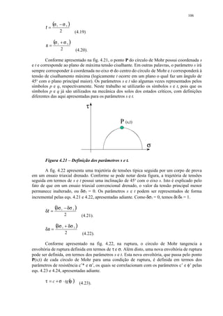106


       t=
            (σ 1 − σ 3 )
                  2          (4.19)


       s=
              (σ 1 + σ 3 )
                  2          (4.20).

        Conforme apresentado na fig. 4.21, o ponto P do círculo de Mohr possui coordenada s
e t e corresponde ao plano de máxima tensão cisalhante. Em outras palavras, o parâmetro s irá
sempre corresponder à coordenada no eixo σ do centro do círculo de Mohr e t corresponderá à
tensão de cisalhamento máxima (logicamente t ocorre em um plano o qual faz um ângulo de
45o com o plano principal maior). Os parâmetros s e t são algumas vezes representados pelos
símbolos p e q, respectivamente. Neste trabalho se utilizarão os símbolos s e t, pois que os
símbolos p e q já são utilizados na mecânica dos solos dos estados críticos, com definições
diferentes das aqui apresentadas para os parâmetros s e t.

                                      τ

                                                P (s,t)


                                                              σ

       Figura 4.21 – Definição dos parâmetros s e t.

       A fig. 4.22 apresenta uma trajetória de tensões típica seguida por um corpo de prova
em um ensaio triaxial drenado. Conforme se pode notar desta figura, a trajetória de tensões
seguida em termos de s e t possui uma inclinação de 45o com o eixo s. Isto é explicado pelo
fato de que em um ensaio triaxial convencional drenado, o valor da tensão principal menor
permanece inalterado, ou δσ3 = 0. Os parâmetros s e t podem ser representados de forma
incremental pelas eqs. 4.21 e 4.22, apresentadas adiante. Como δσ3 = 0, temos δt/δs = 1.


       δt =
              (δσ 1 − δσ 3 )
                      2          (4.21).


       δs =
               (δσ 1 + δσ 3 )
                      2          (4.22).

        Conforme apresentado na fig. 4.22, na ruptura, o círculo de Mohr tangencia a
envoltória de ruptura definida em termos de τ e σ. Além disto, uma nova envoltória de ruptura
pode ser definida, em termos dos parâmetros s e t. Esta nova envoltória, que passa pelo ponto
P(s;t) de cada círculo de Mohr para uma condição de ruptura, é definida em termos dos
parâmetros de resistência c’* e α’, os quais se correlacionam com os parâmetros c’ e φ’ pelas
eqs. 4.23 e 4.24, apresentadas adiante.

       τ = c + σ ⋅ tg ( )
                      φ         (4.23).
 