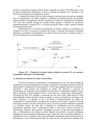 108

passam a se apresentar negativas. Deste modo a trajetória de tensões TTE obtida para o caso
de solos pré-adensados inicialmente se situa a esquerda da trajetória TTT, passando à sua
direita com o progresso do cisalhamento do solo.
        A trajetória de tensões efetivas, indica portanto, a pressão neutra existente em qualquer
fase do carregamento. Ela indica, também, a tendência do desenvolvimento das pressões
neutras durante o carregamento. Quando a trajetória se desenvolve paralelamente à trajetória
TTT, não está havendo variação na pressão neutra; quando a trajetória se desenvolve
perpendicularmente à trajetória TTT, a variação de pressão neutra é igual à própria variação
da tensão principal maior.
        Determinando-se a envoltória das trajetórias de tensões, obtém-se os parâmetros de
resistência do solo. O conceito de trajetória de tensões é bastante útil quando se pretende
determinar a envoltória correspondente a um número elevado de ensaios, situação em que os
círculos de Mohr ficam mais sobrepostos.


                                                                               Tensão de
             t                                                              Pré-adensamento
                                                                                                φ’
                    Trecho pré-adensado                                Trecho normalmente
                                                                            adensado


                                                                                   TTE
                                                                                         u    TTT
                                         TTE
                   TTT


                                                                                                     s
      Figura 4.23 – Trajetórias de tensões típicas obtidas em ensaios CU, em amostras
normalmente adensadas e pré-adensadas.
 4 C2B@%¢¢984 ¦¢7554#! )3 020)'%#  ¨¦¤£ ¢ 
$   3 A  § $  $    $   $ 6 ( ( ! $   © 1 $ (  $  !    © § ¥ ¡ ¡


        Nos itens anteriores foi apresentado o comportamento do solo sob uma variedade de
condições de ensaio, principalmente no tocante às condições de drenagem, durante as fases de
adensamento e cisalhamento do corpo de prova. É óbvio que qualquer ensaio deve procurar se
aproximar o mais possível das condições de campo. Em particular, o processo de
carregamento em campo deve ser interpretado de modo que se estabeleçam condições críticas
para o problema, as quais poderão ocorrer a curto prazo ou a longo prazo, relativamente à
construção da obra. Por exemplo, a construção de um aterro sobre argila mole de baixa
permeabilidade induzirá pressões neutras na argila, as quais, ao término da construção, mal
terão começado a se dissipar. A fig. 4.24 ilustra o desenvolvimento de tensões de
cisalhamento e neutras durante a construção de um aterro em solo mole. Conforme ilustrado
nesta figura, durante a fase de construção do aterro, crescem as tensões cisalhantes no ponto P
e as pressões neutras, de modo que a resistência ao cisalhamento do solo permanece
praticamente inalterada. Após a construção do aterro, o solo passa a sofrer o processo de
adensamento, durante o qual ocorrem a dissipação do excesso de pressão neutra gerado no
solo e a diminuição do seu índice de vazios. Durante este período, as tensões cisalhantes
induzidas ao solo permanecem inalteradas, já que o aterro não tem a sua altura modificada. A
resistência do solo, no entanto, cresce com a dissipação das pressões neutra pelo processo de
adensamento e com a diminuição do índice de vazios do solo, de modo que a situação mais
 