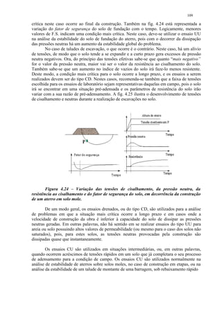 109

crítica neste caso ocorre ao final da construção. Também na fig. 4.24 está representada a
variação do fator de segurança do solo de fundação com o tempo. Logicamente, menores
valores de F.S. indicam uma condição mais crítica. Neste caso, deve-se utilizar o ensaio UU
na análise da estabilidade do solo de fundação do aterro, pois com o decorrer da dissipação
das pressões neutras há um aumento da estabilidade global do problema.
        No caso de taludes de escavação, o que ocorre é o contrário. Neste caso, há um alívio
de tensões, de modo que o solo tende a se expandir e a curto prazo gera excessos de pressão
neutra negativos. Ora, do princípio das tensões efetivas sabe-se que quanto “mais negativo”
for o valor da pressão neutra, maior vai ser o valor da resistência ao cisalhamento do solo.
Também sabe-se que um aumento no índice de vazios do solo irá faze-lo menos resistente.
Deste modo, a condição mais crítica para o solo ocorre a longo prazo, e os ensaios a serem
realizados devem ser do tipo CD. Nestes casos, recomenda-se também que a faixa de tensões
escolhida para os ensaios de laboratório sejam representativas daquelas em campo, pois o solo
irá se encontrar em uma situação pré-adensada e os parâmetros de resistência do solo irão
variar com a sua razão de pré-adensamento. A fig. 4.25 ilustra o desenvolvimento de tensões
de cisalhamento e neutras durante a realização de escavações no solo.




        Figura 4.24 – Variação das tensões de cisalhamento, da pressão neutra, da
resistência ao cisalhamento e do fator de segurança do solo, em decorrência da construção
de um aterro em solo mole.

       De um modo geral, os ensaios drenados, ou do tipo CD, são utilizados para a análise
de problemas em que a situação mais crítica ocorre a longo prazo e em casos onde a
velocidade de construção da obra é inferior à capacidade do solo de dissipar as pressões
neutras geradas. Em outras palavras, não há sentido em se realizar ensaios do tipo UU para
areia ou solo possuindo altos valores de permeabilidade (ou mesmo para o caso dos solos não
saturados), pois, para estes solos, as tensões neutras provocadas pela construção são
dissipadas quase que instantaneamente.

        Os ensaios CU são utilizados em situações intermediárias, ou, em outras palavras,
quando ocorrem acréscimos de tensões rápidos em um solo que já completara o seu processo
de adensamento para a condição de campo. Os ensaios CU são utilizados normalmente na
análise de estabilidade de aterros sobre solos moles, no caso de construção em etapas, ou na
análise da estabilidade de um talude de montante de uma barragem, sob rebaixamento rápido
 