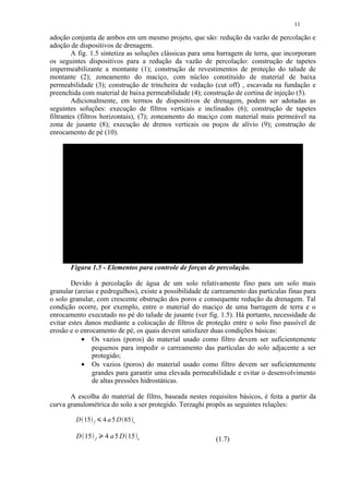 11

adoção conjunta de ambos em um mesmo projeto, que são: redução da vazão de percolação e
adoção de dispositivos de drenagem.
         A fig. 1.5 sintetiza as soluções clássicas para uma barragem de terra, que incorporam
os seguintes dispositivos para a redução da vazão de percolação: construção de tapetes
impermeabilizante a montante (1); construção de revestimentos de proteção do talude de
montante (2); zoneamento do maciço, com núcleo constituído de material de baixa
permeabilidade (3); construção de trincheira de vedação (cut off) , escavada na fundação e
preenchida com material de baixa permeabilidade (4); construção de cortina de injeção (5).
         Adicionalmente, em termos de dispositivos de drenagem, podem ser adotadas as
seguintes soluções: execução de filtros verticais e inclinados (6); construção de tapetes
filtrantes (filtros horizontais), (7); zoneamento do maciço com material mais permeável na
zona de jusante (8); execução de drenos verticais ou poços de alívio (9); construção de
enrocamento de pé (10).




       Figura 1.5 - Elementos para controle de forças de percolação.

        Devido à percolação de água de um solo relativamente fino para um solo mais
granular (areias e pedregulhos), existe a possibilidade de carreamento das partículas finas para
o solo granular, com crescente obstrução dos poros e consequente redução da drenagem. Tal
condição ocorre, por exemplo, entre o material do maciço de uma barragem de terra e o
enrocamento executado no pé do talude de jusante (ver fig. 1.5). Há portanto, necessidade de
evitar estes danos mediante a colocação de filtros de proteção entre o solo fino passível de
erosão e o enrocamento de pé, os quais devem satisfazer duas condições básicas:
            • Os vazios (poros) do material usado como filtro devem ser suficientemente
               pequenos para impedir o carreamento das partículas do solo adjacente a ser
               protegido;
            • Os vazios (poros) do material usado como filtro devem ser suficientemente
               grandes para garantir uma elevada permeabilidade e evitar o desenvolvimento
               de altas pressões hidrostáticas.

       A escolha do material de filtro, baseada nestes requisitos básicos, é feita a partir da
curva granulométrica do solo a ser protegido. Terzaghi propôs as seguintes relações:

         D 15   f        
                                4 a 5 D 85   s


         D 15                   4 a 5 D 15
                            ¡




                    f                            s         (1.7)
 