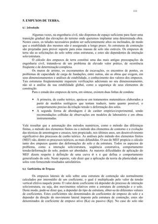 111


5. EMPUXOS DE TERRA.
 ¢ ©©§¥¤¢ 
 !      ¨ ¦ ¡£¡


        Algumas vezes, na engenharia civil, não dispomos de espaço suficiente para fazer uma
transição gradual das elevações do terreno onde queremos implantar uma determinada obra.
Nestes casos, os taludes necessários podem ser suficientemente altos ou inclinados, de modo
que a estabilidade dos mesmos não é assegurada a longo prazo. As estruturas de contenção
são projetadas para prover suporte para estas massas de solo não estáveis. Os empuxos de
terra são as solicitações do solo sobre estas estruturas, e estes são dependentes da interação
solo/estrutura.
        O cálculo dos empuxos de terra constitui uma das mais antigas preocupações da
engenharia civil, tratando-se de um problema de elevado valor prático, de ocorrência
freqüente e de determinação complexa.
        Os muros de arrimo, os escoramentos de escavações, os encontros de pontes, os
problemas de capacidade de carga de fundações, entre outras, são as obras que exigem, em
seus dimensionamentos e análises de estabilidade, o conhecimento dos valores dos empuxos.
Tais estruturas freqüentemente requerem verificações adicionais no seu dimensionamento,
não só a análise da sua estabilidade global, como a segurança de seus elementos de
construção.
        Para o estudo dos empuxos de terra, em síntese, existem duas linhas de conduta:
             #
                   A primeira, de cunho teórico, apoia-se em tratamentos matemáticos elaborados a
                   partir de modelos reológicos que tentam traduzir, tanto quanto possível, o
                   comportamento preciso da relação tensão x deformação dos solos.
             #
                   A segunda forma de abordagem é de caráter empírico/experimental, sendo
                   recomendações colhidas de observações em modelos de laboratório e em obras
                   instrumentadas.

Vale ressaltar que a automação dos métodos numéricos, como o método das diferenças
finitas, o método dos elementos finitos ou o método dos elementos de contorno e a evolução
das técnicas de amostragem e ensaios, tem propiciado, nos últimos anos, um desenvolvimento
significativo dos processos de cunho teórico. As análises pelo método dos elementos finitos
(MEF) são, dentre os processos teóricos, as mais difundidas. O uso do MEF propicia o cálculo
tanto dos empuxos quanto das deformações do solo e da estrutura. Todos os aspectos do
problema, como a interação solo/estrutura, seqüência construtiva, comportamento
tensão/deformação do solo, podem ser abordados. As maiores dificuldades de aplicação do
MEF dizem respeito à definição de uma curva σ x ε que defina o comportamento
generalizado do solo. Neste aspecto, vale dizer que a aplicação da teoria da plasticidade aos
solos vem fornecendo resultados satisfatórios.
 0ACA9764%) 03 00('%$ ¢ 
 D  B @ 8 )  5 ) ¨ 2 2 1 )   ¡ ¡


        Os empuxos laterais de solo sobre uma estrutura de contenção são normalmente
calculados por intermédio de um coeficiente, o qual é multiplicado pelo valor da tensão
vertical efetiva naquele ponto. O valor deste coeficiente irá depender do processo de interação
solo/estrutura, ou seja, dos movimentos relativos entre a estrutura de contenção e o solo.
Deste modo, pode-se dizer que, a depender do tipo de estrutura, obter-se-ão diferentes valores
de coeficientes. Estes coeficientes são denominados de coeficientes de empuxo do solo e a
depender da direção do movimento lateral imposto pela estrutura de contenção, estes são
denominados de coeficiente de empuxo ativo (Ka) ou passivo (Kp). No caso do solo não
 