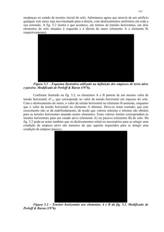 113

mudanças no estado de tensões inicial do solo. Admitamos agora que através de um artifício
qualquer este muro seja movimentado para a direita, com deslocamentos uniformes em toda a
sua extensão. A fig. 5.2 ilustra o que acontece, em termos de tensões horizontais, em dois
elementos de solo situados à esquerda e à direita do muro (elemento A e elemento B,
respectivamente).




       Figura 5.1 – Esquema ilustrativo utilizado na definição dos empuxos de terra ativo
e passivo. Modificado de Perloff  Baron (1976).

        Conforme ilustrado na fig. 5.2, os elementos A e B partem de um mesmo valor de
tensão horizontal, σ’xo, que corresponde ao valor da tensão horizontal em repouso do solo.
Com o deslocamento do muro, o valor da tensão horizontal no elemento B aumenta, enquanto
que o valor da tensão horizontal no elemento A diminui. Deve-se notar contudo, que este
crescimento não se dá indefinidamente, de modo que valores máximo e mínimo são obtidos
para as tensões horizontais atuando nestes elementos. Estes valores limites correspondem às
tensões horizontais para um estado ativo (elemento A) ou passivo (elemento B) do solo. Da
fig. 5.2 pode-se notar também que os deslocamentos relativos necessários para se atingir uma
condição de empuxo ativo são menores do que aquelas requeridos para se atingir uma
condição de empuxo passivo.




       Figura 5.2 – Tensões horizontais nos elementos A e B da fig. 5.1. Modificado de
Perloff  Baron (1976).
 