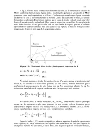 114

        A fig. 5.3 ilustra o que acontece nos elementos de solo A e B em termos de círculos de
Mohr. Conforme ilustrado nesta figura, ambos os elementos partem de um círculo de Mohr
possuindo como tensões principais σv e Ko⋅σv. Conforme apresentado nesta figura, no estado
em repouso o solo se encontra afastado da ruptura. Com o deslocamento do muro, as tensões
horizontais no elemento B se tornam maiores que o valor da tensão vertical, sendo seu valor
limite alcançado quando o círculo de Mohr passa a tangenciar a envoltória de resistência do
solo. Neste instante, diz-se que o solo está em um estado de ruptura passiva. Conforme
apresentado no capítulo anterior, para uma condição de ruptura, as tensões principais estão
relacionadas de acordo com a eq. 5.4, apresentada adiante.

                            τ



                              Empuxo                                             ’
                                                                             φ
                           Ativo (elemento A)


                                                            Empuxo
                                                      Passivo (elemento B)
                  c’


                           Ka σv Ko σv      σv                                       K pσv   σ

       Figura 5.3 – Círculos de Mohr inicial e finais para os elementos A e B.

       σ1 = σ3 ⋅ Nφ + 2 ⋅ c ⋅ Nφ         (5.4)
       Onde : Nφ = tan 2 (45 + φ )
                               2          (5.5)

        No estado passivo, a tensão horizontal, σ’xp ou σ’hp, corresponde a tensão principal
maior, σ1. Se assume-se o solo como granular, ou sem coesão, pode-se demostrar que o
coeficiente de empuxo passivo do solo é dado pela eq. 5.6, apresentada adiante. Da eq. 5.6
nota-se que o coeficiente de empuxo passivo do solo é sempre superior à unidade.

              σ ' hp                φ
       Kp =        = Nφ = tg 2  45 + 
              σ 'v                  2           (5.6)

        No estado ativo, a tensão horizontal, σ’xa ou σ’ha, corresponde a tensão principal
menor, σ3. Se assume-se o solo como granular, ou sem coesão, pode-se demostrar que o
coeficiente de empuxo ativo do solo é dado pela eq. 5.7, apresentada adiante. Da eq. 5.7 nota-
se que o coeficiente de empuxo ativo do solo é sempre inferior à unidade.

              σ 'hp         1             φ
       Ka =            =      = tg 2  45 − 
              σ 'v         Nφ             2     (5.7)

        Segundo Mello (1975), em termos práticos, adota-se a postura de calcular os empuxos
ativo e passivo (EA e EP), alterando-os, em seguida, com o auxílio de um fator para fugir-se da
situação de ruptura. No caso ativo, o valor de EA será majorado por um coeficiente tomado,
 