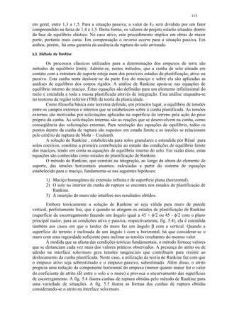 115

em geral, entre 1,3 a 1,5. Para a situação passiva, o valor de EP será dividido por um fator
compreendido na faixa de 1,4 a 1,5. Desta forma, os valores de projeto estarão situados dentro
da fase de equilíbrio elástico. No caso ativo, este procedimento implica em obras de maior
porte, portanto mais caras. Em compensação o inverso ocorre para a situação passiva. Em
ambos, porém, há uma garantia da ausência da ruptura do solo arrimado.
 ' ¤#!¤¨¦¤£ ¢ 
 % $       © § ¥ ¡ ¡

        Os processos clássicos utilizados para a determinação dos empuxos de terra são
métodos de equilíbrio limite. Admite-se, nestes métodos, que a cunha de solo situada em
contato com a estrutura de suporte esteja num dos possíveis estados de plastificação, ativo ou
passivo. Esta cunha tenta deslocar-se da parte fixa do maciço e sobre ela são aplicadas as
análises de equilíbrio dos corpos rígidos. A análise de Rankine apoia-se nas equações de
equilíbrio interno do maciço. Estas equações são definidas para um elemento infinitesimal do
meio e estendida a toda a massa plastificada através de integração. Esta análise enquadra-se
no teorema da região inferior (TRI) da teoria da plasticidade.
        Como filosofia básica este teorema defende, em primeiro lugar, o equilíbrio de tensões
entre os campos externos e internos que se estabelecem sobre a cunha plastificada. As tensões
externas são motivadas por solicitações aplicadas na superfície do terreno pela ação do peso
próprio da cunha. As solicitações internas são as reações que se desenvolvem na cunha, como
conseqüência das solicitações externas. Para resolução das equações de equilíbrio, todos os
pontos dentro da cunha de ruptura são supostos em estado limite e as tensões se relacionam
pelo critério de ruptura de Mohr – Coulomb.
        A solução de Rankine , estabelecida para solos granulares e estendida por Rèsal para
solos coesivos, constitui a primeira contribuição ao estudo das condições de equilíbrio limite
dos maciços, tendo em conta as equações de equilíbrio interno do solo. Em razão disto, estas
equações são conhecidas como estados de plastificação de Rankine.
        O método de Rankine, que consiste na integração, ao longo da altura do elemento de
suporte, das tensões horizontais atuantes, calculadas a partir do sistema de equações
estabelecido para o maciço, fundamenta-se nas seguintes hipóteses:
          1) Maciço homogêneo de extensão infinita e de superfície plana (horizontal).
          2) O solo no interior da cunha de ruptura se encontra nos estados de plastificação de
             Rankine.
          3) A inserção do muro não interfere nos resultados obtidos.
        Embora teoricamente a solução de Rankine só seja válida para muro de parede
vertical, perfeitamente lisa, que é quando se atingem os estados de plastificação de Rankine
(superfície de escorregamento fazendo um ângulo igual a 45 + φ/2 ou 45 - φ/2 com o plano
principal maior, para as condições ativa e passiva, respectivamente, fig. 5.4), ela é estendida
também aos casos em que o tardoz do muro faz um ângulo β com a vertical. Quando a
superfície do terreno é inclinada de um ângulo i com a horizontal, há que considerar-se o
muro com uma rugosidade suficiente para inclinar as tensões resultantes do mesmo valor.
        À medida que se afasta das condições teóricas fundamentais, o método fornece valores
que se distanciam cada vez mais dos valores práticos observados. A presença do atrito ou de
adesão na interface solo/muro gera tensões tangenciais que contribuem para resistir ao
deslocamento da cunha plastificada. Neste caso, a utilização da teoria de Rankine faz com que
o empuxo ativo seja sobrestimado e o empuxo passivo, subestimado. Além disso, o atrito
propicia uma redução da componente horizontal do empuxo (menor quanto maior for o valor
do coeficiente de atrito (δ) entre o solo e o muro) e provoca o encurvamento das superfícies
de escorregamento. A fig. 5.4 ilustra cunhas de ruptura obtidas pelo método de Rankine para
uma variedade de situações. A fig. 5.5 ilustra as formas das cunhas de ruptura obtidas
considerando-se o atrito na interface solo/muro.
 