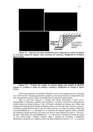116




       Figura 5.4 – Aplicação da teoria de Rankine para a obtenção de cunhas de ruptura
no solo, para cálculo do empuxo sobre estruturas de contenção. Modificado de Perloff 
Baron (1976).




        Figura 5.5 – Formato das cunhas de ruptura obtidas pelo método de Rankine
quando se considera o atrito na interface solo/muro. Modificado de Perloff  Baron
(1976).

        Sobre o procedimento do método de Rankine existe a desvantagem de que a obtenção
dos valores de Ka e Kp para geometrias complexas e/ou outras formas de carregamento que
não carregamento extenso conduz a procedimentos de cálculos bastante árduos.
        Para os solos não coesivos, a variação das tensões horizontais é linear com a
profundidade. O diagrama resultante será triangular e o empuxo consistirá na integração das
tensões laterais ao longo da altura. A fig. 5.6 ilustra a obtenção do empuxo ativo sobre uma
estrutura de contenção pelo método de Rankine, para o caso de solos não coesivos e coesivos.
Conforme se pode observar, para o caso dos solos coesivos, os valores de empuxo obtidos até
uma profundidade de z = zo são negativos. A ocorrência de empuxo negativo sobre a estrutura
de contenção é pouco provável, pois neste caso haveria uma tendência do solo se “descolar”
do muro. Além disto, até a profundidade de z = zo, é provável a ocorrência de trincas de tração
no solo. Deste modo o empuxo negativo sobre a estrutura de contenção é geralmente
desprezado, calculando-se o empuxo a partir da altura reduzida do muro, h = H – zo, conforme
 