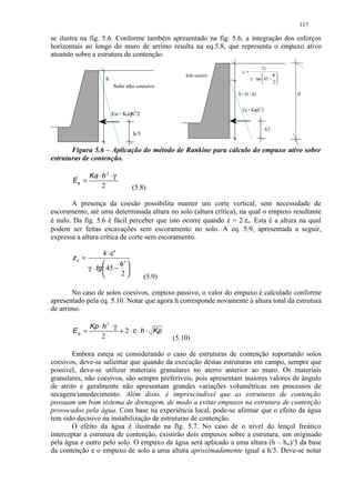 117

se ilustra na fig. 5.6. Conforme também apresentado na fig. 5.6, a integração dos esforços
horizontais ao longo do muro de arrimo resulta na eq.5.8, que representa o empuxo ativo
atuando sobre a estrutura de contenção.
                                                                                  2c
                                                                   zo =
                                                   Solo coesivo                        φ
                     h                                                    γ ⋅ tan  45 − 
                                                                                       2
                         Solo não coesivo
                                                                  h = H - Zo                 H


                                 2                                  Ea = Kaγh2/2
                         Ea= Kaγh /2

                                                                                   h/3
                                 h/3


       Figura 5.6 – Aplicação do método de Rankine para cálculo do empuxo ativo sobre
estruturas de contenção.

              Ka ⋅ h 2 ⋅ γ
       Ea =
                   2             (5.8)

       A presença da coesão possibilita manter um corte vertical, sem necessidade de
escoramento, até uma determinada altura no solo (altura crítica), na qual o empuxo resultante
é nulo. Da fig. 5.6 é fácil perceber que isto ocorre quando z = 2⋅zo. Esta é a altura na qual
podem ser feitas escavações sem escoramento no solo. A eq. 5.9, apresentada a seguir,
expressa a altura crítica de corte sem escoramento.

                    4 ⋅ c'
       zc =
                          φ'
              γ ⋅ tg  45 − 
                          2          (5.9)

       No caso de solos coesivos, empuxo passivo, o valor do empuxo é calculado conforme
apresentado pela eq. 5.10. Notar que agora h corresponde novamente à altura total da estrutura
de arrimo.

              Kp ⋅ h 2 ⋅ γ
       Ep =                + 2 ⋅ c ⋅ h ⋅ Kp
                  2                            (5.10)

        Embora esteja se considerando o caso de estruturas de contenção suportando solos
coesivos, deve-se salientar que quando da execução destas estruturas em campo, sempre que
possível, deve-se utilizar materiais granulares no aterro anterior ao muro. Os materiais
granulares, não coesivos, são sempre preferíveis, pois apresentam maiores valores de ângulo
de atrito e geralmente não apresentam grandes variações volumétricas em processos de
secagem/umedecimento. Além disto, é imprescindível que as estruturas de contenção
possuam um bom sistema de drenagem, de modo a evitar empuxos na estrutura de contenção
provocados pela água. Com base na experiência local, pode-se afirmar que o efeito da água
tem sido decisivo na instabilização de estruturas de contenção.
        O efeito da água é ilustrado na fig. 5.7. No caso de o nível do lençol freático
interceptar a estrutura de contenção, existirão dois empuxos sobre a estrutura, um originado
pela água e outro pelo solo. O empuxo da água será aplicado a uma altura (h – hw)/3 da base
da contenção e o empuxo de solo a uma altura aproximadamente igual a h/3. Deve-se notar
 