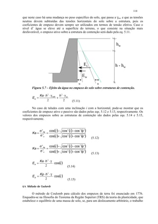 118

que neste caso há uma mudança no peso específico do solo, que passa a γsat, e que as tensões
neutras devem subtraídas das tensões horizontais do solo sobre a estrutura, pois os
coeficientes de empuxo devem sempre ser utilizados em termos de tensão efetiva. Caso o
nível d’ água se eleve até a superfície do terreno, o que consiste na situação mais
desfavorável, o empuxo ativo sobre a estrutura de contenção será dado pela eq. 5.11.


                                                                          hw



                                                            Es            h - hw

                                                            Ew
                                                        u            u
         Figura 5.7 – Efeito da água no empuxo do solo sobre estruturas de contenção.

                  Ka ⋅ h 2 ⋅ γ sub h 2 ⋅ γ w
          Ea =                    +
                        2              2          (5.11)

        No caso de taludes com uma inclinação i com a horizontal, pode-se mostrar que os
coeficientes de empuxo ativo e passivo são dados pelas eqs. 5.12 e 5.13, respectivamente. Os
valores dos empuxos sobre as estruturas de contenção são dados pelas eqs. 5.14 e 5.15,
respectivamente.


                  σ ' ha cos(i )− cos 2 (i )− cos 2 ( ' )
                                                      φ
          Ka =          =
                  σ 'v    cos(i )+ cos 2 (i )− cos 2 ( ' )
                                                      φ          (5.12)

               σ ' ha cos(i )− cos 2 (i )− cos 2 ( ' )
                                                   φ
          Ka =       =
               σ 'v    cos(i )+ cos 2 (i )− cos 2 ( ' )
                                                   φ             (5.13)

                  Ka ⋅ h 2 ⋅ γ
          Ea =                 ⋅ cos(i )
                       2                   (5.14)

                  Kp ⋅ h 2 ⋅ γ
          Ep =                 ⋅ cos(i )
                      2                        (5.15)
 %¤ ¤ ¤¨¦¤£ ¢ 
$ #  !      © § ¥ ¡ ¡


       O método de Coulomb para cálculo dos empuxos de terra foi enunciado em 1776.
Enquadra-se na filosofia do Teorema da Região Superior (TRS) da teoria da plasticidade, que
estabelece o equilíbrio de uma massa de solo, se, para um deslocamento arbitrário, o trabalho
 