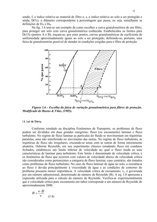 12

sendo, f, o índice relativo ao material de filtro e, s, o índice relativo ao solo a ser protegido e
ainda, D(%), o diâmetro correspondente à porcentagem que passa, ou seja, semelhante as
definições de D10 e D60.
       Na fig. 1.6 tem-se um exemplo de como escolher a curva granulométrica de um filtro,
para proteger um solo com curva granulométrica conhecida. Estabelecidos os limites para
D(15)f (pontos A e B), traçam-se, por estes pontos, curvas granulométricas de coeficiente de
uniformidade aproximadamente iguais ao solo a ser protegido, definindo-se, portanto, uma
faixa de granulometrias possível de atender às condições exigidas para o filtro de proteção.




      Figura 1.6 - Escolha da faixa de variação granulométrica para filtros de proteção.
Modificado de Bueno  Vilar, (1985).

!  ¨¦¤£ ¢ 
       §  © § ¥ ¡ ¡




        Conforme estudado na disciplina Fenômenos de Transporte, os problemas de fluxo
podem ser divididos em duas grandes categorias: fluxo (ou escoamento) laminar e fluxo
turbulento. No regime de fluxo laminar as partículas do fluido se movimentam em trajetórias
paralelas, uma não interferindo no movimento das outras. No regime de fluxo turbulento, as
trajetórias de fluxo são irregulares, cruzando-se umas com as outras de forma inteiramente
aleatória. Osborne Reynolds, em seu experimento clássico estudando fluxo em condutos
fechados, estabeleceu um limite inferior de velocidade no qual o fluxo muda as suas
características de laminar para turbulento. Este limite é denominado de velocidade crítica, e
os fenômenos de fluxo que ocorrem com valores de velocidade abaixo da velocidade crítica
são considerados como pertencentes a categoria de fluxo laminar, caso contrário, são tratados
como problemas de fluxo turbulento. No caso de fluxo laminar de água no solo, a resistência
ao fluxo é devida principalmente à viscosidade da água e as condições de contorno do
problema possuem menor importância. A velocidade critica de escoamento, vc, é governada
por um número admensional, denominado de número de Reynolds (R). A eq. 1.8 apresenta a
expressão utilizada para o cálculo do número de Reynolds. Verifica-se experimentalmente
que a velocidade crítica para escoamento em tubos corresponde a um número de Reynolds de
aproximadamente 2000.
                    v ⋅D
            R=
                     ν     (1.8)
 